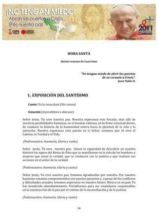  
                                                                       	
  
                                                                       	
  
                                                         HORA	
  SANTA	
  
                                                                       	
  
                                                Quinta	
  semana	
  de	
  Cuaresma	
  
                                                                       	
  
                                                                       	
  
                                                                              “No	
  tengan	
  miedo	
  de	
  abrir	
  las	
  puertas	
  	
  
                                                                                                  de	
  su	
  corazón	
  a	
  Cristo”.	
  
                                                                                                                        Juan	
  Pablo	
  II.	
  
	
  
	
  
       1. EXPOSICIÓN	
  DEL	
  SANTÍSIMO	
  
          	
  
       Canto:	
  Yo	
  lo	
  resucitaré	
  (Ver	
  anexo)	
  
	
  
       Estación	
  (el	
  presbítero	
  o	
  diácono)	
  
	
  
Señor	
   Jesús,	
   Tú	
   eres	
   nuestra	
   paz.	
   Nuestra	
   esperanza	
   esta	
   fincada,	
   más	
   allá	
   de	
  
nuestras	
  posibilidades	
  humanas,	
  en	
  sí	
  mismas	
  valiosas,	
  en	
  la	
  firme	
  voluntad	
  divina,	
  
de	
   conducir	
   la	
   historia	
   de	
   la	
   humanidad	
   entera	
   hacia	
   la	
   plenitud	
   de	
   la	
   vida	
   y	
   la	
  
salvación.	
   Nuestra	
   esperanza	
   está	
   puesta	
   en	
   ti	
   Señor,	
   creemos	
   que	
   tú	
   eres	
   el	
  
Camino,	
  la	
  Verdad	
  y	
  el	
  Vida.	
  
	
  
	
  (Padrenuestro,	
  Avemaría,	
  Gloria	
  y	
  canto)	
  
	
  
Señor	
   	
   Jesús,	
   Tú	
   eres	
   	
   nuestra	
   paz.	
   	
   Danos	
   la	
   capacidad	
   de	
   descubrir	
   en	
   nuestra	
  
historia	
  los	
  signos	
  del	
  Reino	
  de	
  Dios	
  que	
  se	
  manifiestan	
  en	
  la	
  vida	
  de	
  los	
  hombres	
  y	
  
mujeres	
   que	
   aman	
   la	
   verdad,	
   que	
   se	
   conducen	
   con	
   la	
   justicia	
   y	
   que	
   realizan	
   sus	
  
acciones	
  en	
  el	
  ardor	
  de	
  la	
  caridad.	
  
	
  
(Padrenuestro,	
  Avemaría,	
  Gloria	
  y	
  canto)	
  
	
  
Señor	
   Jesús,	
   Tú	
   eres	
   nuestra	
   paz.	
   Estamos	
   agradecidos	
   por	
   nuestra.	
   Por	
   nuestro	
  
bautismo	
  estamos	
  comprometidos	
  con	
  nuestro	
  presente	
  y,	
  a	
  pesar	
  de	
  los	
  conflictos	
  
y	
   dificultades	
   actuales,	
  tenemos	
   esperanza	
   en	
   nuestro	
   futuro.	
   México	
   es	
   un	
   país	
   Tú	
  
has	
   bendecido	
   abundantemente.	
   Fortalécenos	
   para	
   ser	
   ciudadanos	
   responsables	
  
en	
  la	
  construcción	
  de	
  la	
  paz	
  por	
  el	
  camino	
  de	
  la	
  reconciliación	
  y	
  de	
  la	
  justicia.	
  
	
  
(Padrenuestro,	
  Avemaría,	
  Gloria	
  y	
  canto)	
  
	
  

                                                                     24	
  
	
  
 