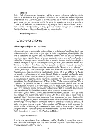 Oración	
  
Señor,	
  Padre	
  Santo	
  que	
  en	
  Jesucristo,	
  tu	
  Hijo,	
  presente	
  realmente	
  en	
  la	
  Eucaristía,	
  
nos	
   das	
   el	
   testimonio	
   más	
   grande	
   de	
   la	
   fidelidad	
   de	
   tu	
   amor	
   te	
   pedimos	
   que	
   nos	
  
concedas	
  en	
  esta	
  Cuaresma,	
  que	
  la	
  escucha	
  atenta	
  de	
  tu	
  Palabra	
  ilumine	
  nuestras	
  
vidas	
   para	
   que	
   no	
   tengamos	
   miedo	
   de	
   abrir	
   las	
   puertas	
   de	
   nuestro	
   corazón	
   a	
  
Cristo,	
   y	
   así	
   podamos	
   perseverar	
   como	
   hijos	
   tuyos	
   dando	
   testimonio	
   de	
   tu	
   amor.	
  
Por	
   nuestro	
   Señor	
   Jesucristo,	
   tu	
   Hijo,	
   que	
   vive	
   y	
   reina	
   contigo	
   	
   en	
   la	
   unidad	
   del	
  
Espíritu	
  Santo	
  y	
  es	
  Dios	
  por	
  los	
  siglos	
  de	
  los	
  siglos.	
  Amén.	
  
	
  
          Adoración	
  personal.	
  
	
  
	
  
       2. LECTURA	
  ORANTE	
  
	
  
Del	
  Evangelio	
  de	
  Juan	
  11,1-­15.21-­45	
  
	
  
«En	
  aquel	
  tiempo,	
  se	
  encontraba	
  enfermo	
  Lázaro,	
  en	
  Betania,	
  el	
  pueblo	
  de	
  María	
  y	
  de	
  
su	
  hermana	
  Marta.	
  María	
  era	
  la	
  que	
  ungió	
  al	
  Señor	
  con	
  perfume	
  y	
  le	
  enjugó	
  los	
  pies	
  
con	
   su	
   cabellera;	
   el	
   enfermo	
   era	
   su	
   hermano	
   Lázaro.	
   Por	
   eso	
   las	
   dos	
   hermanas	
  
mandaron	
   decir	
   a	
   Jesús:	
   "Señor,	
   el	
   amigo	
   que	
   tanto	
   quieres	
   está	
   enfermo."	
   Jesús,	
   al	
  
oírlo,	
  dijo:	
  "Esta	
  enfermedad	
  no	
  acabará	
  en	
  la	
  muerte,	
  sino	
  que	
  servirá	
  para	
  la	
  gloria	
  
de	
  Dios,	
  para	
  que	
  el	
  Hijo	
  de	
  Dios	
  sea	
  glorificado	
  por	
  ella."	
  Jesús	
  amaba	
  a	
  Marta,	
  a	
  su	
  
hermana	
  y	
  a	
  Lázaro.	
  Cuando	
  se	
  enteró	
  de	
  que	
  estaba	
  enfermo,	
  se	
  quedó	
  todavía	
  dos	
  
días	
  en	
  donde	
  estaba.	
  Sólo	
  entonces	
  dice	
  a	
  sus	
  discípulos:	
  "Vamos	
  otra	
  vez	
  a	
  Judea."	
  	
  
Cuando	
  Jesús	
  llegó,	
  Lázaro	
  llevaba	
  ya	
  cuatro	
  días	
  enterrado.	
  Betania	
  distaba	
  poco	
  de	
  
Jerusalén:	
  unos	
  tres	
  kilómetros;	
  y	
  muchos	
  judíos	
  habían	
  ido	
  a	
  ver	
  a	
  Marta	
  y	
  a	
  María,	
  
para	
   darles	
   el	
   pésame	
   por	
   su	
   hermano.	
   Cuando	
   Marta	
   se	
   enteró	
   de	
   que	
   llegaba	
   Jesús,	
  
salió	
  a	
  su	
  encuentro,	
  mientras	
  María	
  se	
  quedaba	
  en	
  casa.	
  Y	
  dijo	
  Marta	
  a	
  Jesús:	
  "Señor,	
  
si	
  hubieras	
  estado	
  aquí	
  no	
  habría	
  muerto	
  mi	
  hermano.	
  Pero	
  aún	
  ahora	
  sé	
  que	
  todo	
  lo	
  
que	
   pidas	
   a	
   Dios,	
   Dios	
   te	
   lo	
   concederá."	
   Jesús	
   le	
   dijo:	
   "Tu	
   hermano	
   resucitará."	
   Marta	
  
respondió:	
   "Sé	
   que	
   resucitará	
   en	
   la	
   resurrección	
   del	
   último	
   día."	
   Jesús	
   le	
   dice:	
   "Yo	
   soy	
  
la	
   resurrección	
   y	
   la	
   vida:	
   el	
   que	
   cree	
   en	
   mí,	
   aunque	
   haya	
   muerto,	
   vivirá;	
   y	
   el	
   que	
   está	
  
vivo	
  y	
  cree	
  en	
  mí,	
  no	
  morirá	
  para	
  siempre.	
  ¿Crees	
  esto?"	
  Ella	
  le	
  contestó:	
  "Sí,	
  Señor:	
  yo	
  
creo	
  que	
  tú	
  eres	
  el	
  Mesías,	
  el	
  Hijo	
  de	
  Dios,	
  el	
  que	
  tenía	
  que	
  venir	
  al	
  mundo."	
  	
  
Dice	
  Jesús:	
  "Quitad	
  la	
  losa."	
  Marta,	
  la	
  hermana	
  del	
  muerto,	
  le	
  dice:	
  "Señor,	
  ya	
  huele	
  
mal,	
   porque	
   lleva	
   cuatro	
   días."	
   Jesús	
   le	
   dice:	
   "¿No	
   te	
   he	
   dicho	
   que	
   si	
   crees	
   verás	
   la	
  
gloria	
   de	
   Dios?"	
   Entonces	
   quitaron	
   la	
   losa.	
   Jesús,	
   levantando	
   los	
   ojos	
   a	
   lo	
   alto,	
   dijo:	
  
"Padre,	
  te	
  doy	
  gracias	
  porque	
  me	
  has	
  escuchado;	
  yo	
  sé	
  que	
  tú	
  me	
  escuchas	
  siempre;	
  
pero	
   lo	
   digo	
   por	
   la	
   gente	
   que	
   me	
   rodea,	
   para	
   que	
   crean	
   que	
   tú	
   me	
   has	
   enviado."	
   Y	
  
dicho	
  esto,	
  gritó	
  con	
  voz	
  potente:	
  "Lázaro,	
  sal	
  de	
  ahí."	
  El	
  muerto	
  salió,	
  los	
  pies	
  y	
  las	
  
manos	
   atados	
   con	
   vendas,	
   y	
   la	
   cara	
   envuelta	
   en	
   un	
   sudario.	
   Jesús	
   les	
   dijo:	
   "Desatadlo	
  
y	
  dejadlo	
  andar."	
  Y	
  muchos	
  judíos	
  que	
  habían	
  venido	
  a	
  casa	
  de	
  María,	
  al	
  ver	
  lo	
  que	
  
había	
  hecho	
  Jesús,	
  creyeron	
  en	
  él.»	
  	
  Palabra	
  del	
  Señor.	
  
              	
  
              De	
  que	
  trata	
  el	
  texto:	
  
              	
  
El	
  texto	
  nos	
  presenta	
  que	
  Jesús	
  es	
  la	
  resurrección	
  y	
  la	
  vida,	
  el	
  evangelista	
  Juan	
  no	
  
solo	
  comunica	
  un	
  milagro,	
  sino	
  que	
  nos	
  transmite	
  la	
  palabra	
  reveladora	
  de	
  Jesús:	
  
“Yo	
  soy	
  la	
  resurrección	
  y	
  la	
  vida”.	
  	
  

                                                                            25	
  
	
  
 