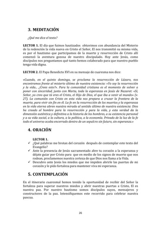  
	
  
       3. MEDITACIÓN	
  
	
  
       ¿Qué	
  me	
  dice	
  el	
  texto?	
  
	
  
LECTOR	
  1.	
  El	
  día	
  que	
  fuimos	
  bautizados	
  	
  obtuvimos	
  con	
  abundancia	
  del	
  Misterio	
  
de	
  la	
  redención	
  la	
  vida	
  nueva	
  en	
  Cristo	
  el	
  Señor,	
  El	
  nos	
  transmitió	
  su	
  misma	
  vida,	
  
es	
   por	
   el	
   bautismo	
   que	
   participamos	
   de	
   la	
   muerte	
   y	
   resurrección	
   de	
   Cristo	
   allí	
  
comenzó	
   la	
   aventura	
   gozosa	
   de	
   nuestro	
   discipulado.	
   Hoy	
   ante	
   Jesús,	
   como	
  
discípulos	
  nos	
  preguntamos	
  qué	
  tanto	
  hemos	
  colaborado	
  para	
  que	
  nuestro	
  pueblo	
  
tenga	
  vida	
  digna.	
  
	
  
LECTOR	
  2.	
  El	
  Papa	
  Benedicto	
  XVI	
  en	
  su	
  mensaje	
  de	
  cuaresma	
  nos	
  dice:	
  
	
  
«Cuando,	
   en	
   el	
   quinto	
   domingo,	
   se	
   proclama	
   la	
   resurrección	
   de	
   Lázaro,	
   nos	
  
encontramos	
  frente	
  al	
  misterio	
  último	
  de	
  nuestra	
  existencia:	
  «Yo	
  soy	
  la	
  resurrección	
  
y	
   la	
   vida...	
   ¿Crees	
   esto?».	
   Para	
   la	
   comunidad	
   cristiana	
   es	
   el	
   momento	
   de	
   volver	
   a	
  
poner	
   con	
   sinceridad,	
   junto	
   con	
   Marta,	
   toda	
   la	
   esperanza	
   en	
   Jesús	
   de	
   Nazaret:	
   «Sí,	
  
Señor,	
  yo	
  creo	
  que	
  tú	
  eres	
  el	
  Cristo,	
  el	
  Hijo	
  de	
  Dios,	
  el	
  que	
  iba	
  a	
  venir	
  al	
  mundo»	
  (v.	
  
27).	
   La	
   comunión	
   con	
   Cristo	
   en	
   esta	
   vida	
   nos	
   prepara	
   a	
   cruzar	
   la	
   frontera	
   de	
   la	
  
muerte,	
   para	
   vivir	
   sin	
   fin	
   en	
   él.	
   La	
   fe	
   en	
   la	
   resurrección	
   de	
   los	
   muertos	
   y	
   la	
   esperanza	
  
en	
  la	
  vida	
  eterna	
  abren	
  nuestra	
  mirada	
  al	
  sentido	
  último	
  de	
  nuestra	
  existencia:	
  Dios	
  
ha	
   creado	
   al	
   hombre	
   para	
   la	
   resurrección	
   y	
   para	
   la	
   vida,	
   y	
   esta	
   verdad	
   da	
   la	
  
dimensión	
  auténtica	
  y	
  definitiva	
  a	
  la	
  historia	
  de	
  los	
  hombres,	
  a	
  su	
  existencia	
  personal	
  
y	
  a	
  su	
  vida	
  social,	
  a	
  la	
  cultura,	
  a	
  la	
  política,	
  a	
  la	
  economía.	
  Privado	
  de	
  la	
  luz	
  de	
  la	
  fe	
  
todo	
  el	
  universo	
  acaba	
  encerrado	
  dentro	
  de	
  un	
  sepulcro	
  sin	
  futuro,	
  sin	
  esperanza.»	
  
	
  
       4. ORACIÓN	
  
          	
  
          LECTOR	
  1.	
  
        ¿Qué	
   palabras	
   me	
   brotan	
   del	
   corazón	
   	
   después	
   de	
   contemplar	
   este	
   texto	
   del	
  
         Evangelio?	
  	
  
        Ante	
   la	
   presencia	
   de	
   Jesús	
   sacramentado	
   abre	
   tu	
   corazón	
   a	
   la	
   esperanza	
   y	
  
         déjate	
  guiar	
  por	
  Cristo	
  para	
   	
   que	
  en	
  medio	
  de	
  los	
  signos	
  de	
  muerte	
  que	
  nos	
  
         rodean,	
  proclamemos	
  nuestra	
  certeza	
  de	
  que	
  Dios	
  nos	
  llama	
  a	
  la	
  Vida.	
  
        Descubro	
   ante	
   Jesús	
   los	
   miedos	
   que	
   me	
   impiden	
   abrirle	
   las	
   puertas	
   de	
   mi	
  
         corazón	
  y	
  le	
  pido	
  fortaleza	
  para	
  mantener	
  viva	
  mi	
  esperanza.	
  
         	
  
       5. CONTEMPLACIÓN	
  
	
  
En	
   el	
   itinerario	
   cuaresmal	
   hemos	
   tenido	
   la	
   oportunidad	
   de	
   recibir	
   del	
   Señor	
   la	
  
fortaleza	
   para	
   superar	
   nuestros	
   miedos	
   y	
   abrir	
   nuestras	
   puertas	
   a	
   Cristo,	
   El	
   es	
  
nuestra	
   paz.	
   Por	
   nuestro	
   bautismo	
   somos	
   discípulos	
   suyos,	
   mensajeros	
   y	
  
constructores	
   de	
   la	
   paz.	
   Intensifiquemos	
   este	
   recorrido	
   para	
   celebrar	
   nuestra	
  
pascua.	
  
	
  


                                                                             26	
  
	
  
 
