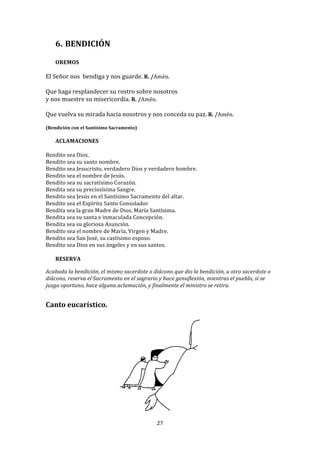 6. BENDICIÓN	
  
          	
  
       OREMOS	
  
	
  
El	
  Señor	
  nos	
  	
  bendiga	
  y	
  nos	
  guarde.	
  R.	
  /Amén.	
  
	
  
Que	
  haga	
  resplandecer	
  su	
  rostro	
  sobre	
  nosotros	
  	
  
y	
  nos	
  muestre	
  su	
  misericordia.	
  R.	
  /Amén.	
  
	
  
Que	
  vuelva	
  su	
  mirada	
  hacia	
  nosotros	
  y	
  nos	
  conceda	
  su	
  paz.	
  R.	
  /Amén.	
  
	
  
(Bendición	
  con	
  el	
  Santísimo	
  Sacramento)	
  
       	
  
       ACLAMACIONES	
  
	
  
Bendito	
  sea	
  Dios.	
  
Bendito	
  sea	
  su	
  santo	
  nombre.	
  
Bendito	
  sea	
  Jesucristo,	
  verdadero	
  Dios	
  y	
  verdadero	
  hombre.	
  	
  
Bendito	
  sea	
  el	
  nombre	
  de	
  Jesús.	
  
Bendito	
  sea	
  su	
  sacratísimo	
  Corazón.	
  
Bendita	
  sea	
  su	
  preciosísima	
  Sangre.	
  
Bendito	
  sea	
  Jesús	
  en	
  el	
  Santísimo	
  Sacramento	
  del	
  altar.	
  	
  
Bendito	
  sea	
  el	
  Espíritu	
  Santo	
  Consolador	
  	
  
Bendita	
  sea	
  la	
  gran	
  Madre	
  de	
  Dios,	
  María	
  Santísima.	
  	
  
Bendita	
  sea	
  su	
  santa	
  e	
  inmaculada	
  Concepción.	
  	
  
Bendita	
  sea	
  su	
  gloriosa	
  Asunción.	
  
Bendito	
  sea	
  el	
  nombre	
  de	
  María,	
  Virgen	
  y	
  Madre.	
  
Bendito	
  sea	
  San	
  José,	
  su	
  castísimo	
  esposo.	
  	
  
Bendito	
  sea	
  Dios	
  en	
  sus	
  ángeles	
  y	
  en	
  sus	
  santos.	
  
	
  
     RESERVA	
  
	
  
Acabada	
  la	
  bendición,	
  el	
  mismo	
  sacerdote	
  o	
  diácono	
  que	
  dio	
  la	
  bendición,	
  u	
  otro	
  sacerdote	
  o	
  
diácono,	
  reserva	
  el	
  Sacramento	
  en	
  el	
  sagrario	
  y	
  hace	
  genuflexión,	
  mientras	
  el	
  pueblo,	
  si	
  se	
  
juzga	
  oportuno,	
  hace	
  alguna	
  aclamación,	
  y	
  finalmente	
  el	
  ministro	
  se	
  retira.	
  
	
  
	
  
Canto	
  eucarístico.	
  
	
  




                                                                                                 	
  
                                                                    27	
  
	
  
 
