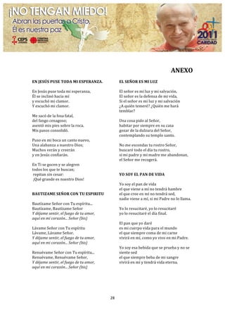  

                                                                                                                                                      	
  
                                                                                                                             ANEXO	
  
	
  
EN	
  JESÚS	
  PUSE	
  TODA	
  MI	
  ESPERANZA.	
  	
                     EL	
  SEÑOR	
  ES	
  MI	
  LUZ	
  	
  
	
                                                                        	
  	
  	
  
En	
  Jesús	
  puse	
  toda	
  mi	
  esperanza,	
  	
                     El	
  señor	
  es	
  mi	
  luz	
  y	
  mi	
  salvación,	
  	
  
Él	
  se	
  inclinó	
  hacia	
  mí	
  	
                                  El	
  señor	
  es	
  la	
  defensa	
  de	
  mi	
  vida,	
  	
  
y	
  escuchó	
  mi	
  clamor.	
  	
                                       Si	
  el	
  señor	
  es	
  mi	
  luz	
  y	
  mi	
  salvación	
  	
  
Y	
  escuchó	
  mi	
  clamor.	
                                           ¿A	
  quién	
  temeré?	
  ¿Quién	
  me	
  hará	
  
	
                                                                        temblar?	
  	
  
Me	
  sacó	
  de	
  la	
  fosa	
  fatal,	
  	
                            	
  	
  	
  
del	
  fango	
  cenagoso;	
  	
                                           Una	
  cosa	
  pido	
  al	
  Señor,	
  	
  
asentó	
  mis	
  pies	
  sobre	
  la	
  roca.	
  	
                       habitar	
  por	
  siempre	
  en	
  su	
  casa	
  	
  
Mis	
  pasos	
  consolidó.	
                                              gozar	
  de	
  la	
  dulzura	
  del	
  Señor,	
  	
  
	
                                                                        contemplando	
  su	
  templo	
  santo.	
  	
  
Puso	
  en	
  mi	
  boca	
  un	
  canto	
  nuevo,	
  	
                   	
  	
  	
  
Una	
  alabanza	
  a	
  nuestro	
  Dios;	
  	
                            No	
  me	
  escondas	
  tu	
  rostro	
  Señor,	
  	
  
Muchos	
  verán	
  y	
  creerán	
  	
                                     buscaré	
  todo	
  el	
  día	
  tu	
  rostro,	
  	
  
y	
  en	
  Jesús	
  confiarán.	
                                          si	
  mi	
  padre	
  y	
  mi	
  madre	
  me	
  abandonan,	
  	
  
	
                                                                        el	
  Señor	
  me	
  recogerá.	
  
En	
  Ti	
  se	
  gocen	
  y	
  se	
  alegren	
                           	
  
todos	
  los	
  que	
  te	
  buscan;	
                                    	
  
	
  repitan	
  sin	
  cesar:	
                                            YO	
  SOY	
  EL	
  PAN	
  DE	
  VIDA	
  
	
  ¡Qué	
  grande	
  es	
  nuestro	
  Dios!	
                            	
  
	
                                                                        Yo	
  soy	
  el	
  pan	
  de	
  vida	
  
	
                                                                        el	
  que	
  viene	
  a	
  mí	
  no	
  tendrá	
  hambre	
  
BAUTIZAME	
  SEÑOR	
  CON	
  TU	
  ESPIRITU	
                             el	
  que	
  cree	
  en	
  mí	
  no	
  tendrá	
  sed,	
  
	
                                                                        nadie	
  viene	
  a	
  mí,	
  si	
  mi	
  Padre	
  no	
  lo	
  llama.	
  
Bautízame	
  Señor	
  con	
  Tu	
  espíritu...	
                          	
  
Bautízame,	
  Bautízame	
  Señor	
  	
                                    Yo	
  lo	
  resucitaré,	
  yo	
  lo	
  resucitaré	
  
Y	
  déjame	
  sentir,	
  el	
  fuego	
  de	
  tu	
  amor,	
              yo	
  lo	
  resucitaré	
  el	
  día	
  final.	
  
aquí	
  en	
  mi	
  corazón...	
  Señor	
  (bis)	
                        	
  
	
                                                                        El	
  pan	
  que	
  yo	
  daré	
  
Lávame	
  Señor	
  con	
  Tu	
  espíritu	
                                es	
  mi	
  cuerpo	
  vida	
  para	
  el	
  mundo	
  
Lávame,	
  Lávame	
  Señor.	
                                             el	
  que	
  siempre	
  coma	
  de	
  mi	
  carne	
  
Y	
  déjame	
  sentir,	
  el	
  fuego	
  de	
  tu	
  amor,	
              vivirá	
  en	
  mí,	
  como	
  yo	
  vivo	
  en	
  mi	
  Padre.	
  
aquí	
  en	
  mi	
  corazón...	
  Señor	
  (bis)	
                        	
  
	
                                                                        Yo	
  soy	
  esa	
  bebida	
  que	
  se	
  prueba	
  y	
  no	
  se	
  
Renuévame	
  Señor	
  con	
  Tu	
  espíritu...	
                          siente	
  sed	
  
Renuévame,	
  Renuévame	
  Señor,	
                                       el	
  que	
  siempre	
  beba	
  de	
  mi	
  sangre	
  
Y	
  déjame	
  sentir,	
  el	
  fuego	
  de	
  tu	
  amor,	
              vivirá	
  en	
  mí	
  y	
  tendrá	
  vida	
  eterna.	
  
aquí	
  en	
  mi	
  corazón...	
  Señor	
  (bis)	
  
	
  
	
  
	
  
	
  

                                                                 28	
  
	
  
 