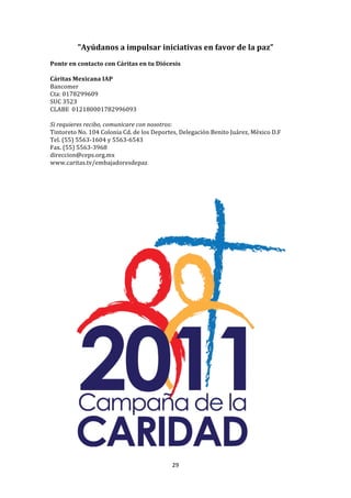 "Ayúdanos	
  a	
  impulsar	
  iniciativas	
  en	
  favor	
  de	
  la	
  paz”	
  
	
  
Ponte	
  en	
  contacto	
  con	
  Cáritas	
  en	
  tu	
  Diócesis	
  
	
  
Cáritas	
  Mexicana	
  IAP	
  
Bancomer	
  
Cta:	
  0178299609	
  
SUC	
  3523	
  
CLABE	
  	
  012180001782996093	
  
	
  	
  
Si	
  requieres	
  recibo,	
  comunicare	
  con	
  nosotros:	
  
Tintoreto	
  No.	
  104	
  Colonia	
  Cd.	
  de	
  los	
  Deportes,	
  Delegación	
  Benito	
  Juárez,	
  México	
  D.F	
  
Tel.	
  (55)	
  5563-­‐1604	
  y	
  5563-­‐6543	
  
Fax.	
  (55)	
  5563-­‐3968	
  
direccion@ceps.org.mx	
  
www.caritas.tv/embajadoresdepaz	
  




                                                                29	
  
	
  
 