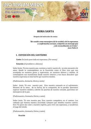 
                                                          	
  
                                                  HORA	
  SANTA	
  
                                                                    	
  
                                           Después	
  del	
  miércoles	
  de	
  ceniza	
  
                                                             	
  
                                   “He	
  venido	
  como	
  mensajero	
  de	
  la	
  verdad	
  y	
  de	
  la	
  esperanza	
  	
  
                                               a	
  confirmarlos	
  en	
  la	
  fe,	
  a	
  dejarles	
  un	
  mensaje	
  paz	
  	
  
                                                                            y	
  de	
  reconciliación	
  en	
  Cristo”.	
  
                                                                                                                   Juan	
  Pablo	
  II.	
  
                                                                    	
  
	
  
       1. EXPOSICIÓN	
  DEL	
  SANTÍSIMO	
  
	
  
       Canto:	
  En	
  Jesús	
  puse	
  toda	
  mi	
  esperanza.	
  (Ver	
  anexo)	
  
	
  
        Estación	
  (el	
  presbítero	
  o	
  diácono)	
  
	
  
Señor	
  Jesús,	
  Tú	
  eres	
  nuestra	
  paz,	
  venimos	
  a	
  nutrir	
  nuestra	
  fe;	
  	
  en	
  este	
  encuentro	
  de	
  
amor,	
   donde	
   te	
   contemplamos	
   en	
   la	
   Eucaristía	
   como	
   el	
   Dios	
   vivo	
   que	
   nos	
  
acompaña	
   en	
   nuestros	
   gozos	
   y	
   esperanzas,	
   en	
   nuestros	
   dolores	
   y	
   miedos.	
   Al	
  
contemplarte	
   nos	
   transformas	
   desde	
   nuestro	
   interior	
   y	
   nos	
   haces	
   descubrir	
   que	
  
nuestra	
  esperanza	
  es	
  más	
  fuerte	
  que	
  nuestros	
  miedos.	
  
	
  
(Padrenuestro,	
  Avemaría,	
  Gloria	
  y	
  canto)	
  
	
  
Señor	
   	
   Jesús,	
   Tú	
   eres	
   	
   nuestra	
   paz;	
   	
   Eres	
   nuestro	
   consuelo	
   en	
   el	
   sufrimiento,	
  
llénanos	
   de	
   tu	
   amor,	
   	
   de	
   tu	
   fuerza,	
   de	
   tu	
   compasión,	
   de	
   tu	
   perdón.	
   Queremos	
  
superar	
   nuestros	
   miedos	
   y	
   abrirte	
   las	
   puertas	
   de	
   nuestro	
   corazón,	
   queremos	
   ser	
  
mensajeros	
  de	
  tu	
  paz.	
  	
  
	
  
(Padrenuestro,	
  Avemaría,	
  Gloria	
  y	
  canto)	
  
	
  
Señor	
   Jesús,	
   Tú	
   eres	
   nuestra	
   paz,	
   Eres	
   nuestro	
   compañero	
   en	
   el	
   camino;	
   Luz	
  
radiante	
   que	
   ilumina	
   nuestra	
   oscuridad;	
   Lámpara	
   que	
   alumbra	
   nuestro	
   camino.	
  
Eres	
  Tú	
  quien	
  das	
  valor	
  a	
  nuestro	
  espíritu,	
  para	
  vivir	
  con	
  esperanza,	
  y	
  sacudirnos	
  
el	
  yugo	
  del	
  miedo.	
  	
  
	
  
(Padrenuestro,	
  Avemaría,	
  Gloria	
  y	
  canto)	
  
	
  
          Oración	
  

                                                                   3	
  
	
  
 