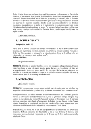  
Señor,	
  Padre	
  Santo	
  que	
  en	
  Jesucristo,	
  tu	
  Hijo,	
  presente	
  realmente	
  en	
  la	
  Eucaristía,	
  
nos	
   das	
   el	
   testimonio	
   más	
   grande	
   de	
   la	
   fidelidad	
   de	
   tu	
   amor	
   te	
   pedimos	
   que	
   nos	
  
concedas	
   en	
   esta	
   cuaresma,	
   por	
   la	
   oración,	
   el	
   ayuno	
   y	
   la	
   limosna,	
   que	
   la	
   escucha	
  
atenta	
  de	
  tu	
  Palabra	
  ilumine	
  nuestras	
  vidas	
  para	
  que	
  no	
  tengamos	
  miedo	
  de	
  abrir	
  
las	
   puertas	
   de	
   	
   nuestro	
   corazón	
   a	
   Cristo,	
   y	
   así;	
   sepamos	
   sobrellevar	
   los	
   difíciles	
  
momentos	
   marcados	
   por	
   el	
   dolor	
   y	
   el	
   sufrimiento	
   y	
   podamos	
   perseverar	
   como	
  
hijos	
  tuyos	
  dando	
  testimonio	
  de	
  tu	
  amor.	
  Por	
  nuestro	
  Señor	
  Jesucristo,	
  tu	
  Hijo,	
  que	
  
vive	
  y	
  reina	
  contigo	
  	
  en	
  la	
  unidad	
  del	
  Espíritu	
  Santo	
  y	
  es	
  Dios	
  por	
  los	
  siglos	
  de	
  los	
  
siglos.	
  Amén.	
  
	
  
             Adoración	
  personal.	
  
	
  
       1. LECTURA	
  ORANTE.	
  
	
  
     	
  Del	
  profeta	
  Joel	
  2,12	
  
	
  
«Esto	
   dice	
   el	
   Señor:	
   “Todavía	
   es	
   tiempo	
   conviértanse	
   	
   a	
   mí	
   de	
   todo	
   corazón	
   con	
  
ayunos,	
   con	
   lágrimas	
   y	
   con	
   luto.	
   Enluten	
   su	
   corazón	
   y	
   no	
   sus	
   vestidos;	
   Vuelvan	
   al	
  
Señor	
   su	
   Dios,	
   porque	
   es	
   compasivo	
   y	
   misericordioso,	
   lento	
   a	
   la	
   cólera,	
   rico	
   en	
  
clemencia;	
  y	
  se	
  conmueve	
  ante	
  la	
  desgracia"»	
  	
  	
  
Palabra	
  de	
  Dios.	
  
           	
  
           De	
  que	
  trata	
  el	
  texto:	
  
           	
  
LECTOR	
  1.	
  El	
  texto	
  es	
  una	
  invitación	
  a	
  todos	
  sin	
  excepción	
  a	
  la	
  penitencia.	
  Dios	
  es	
  
misericordioso	
   y	
   esta	
   siempre	
   atento	
   para	
   darnos	
   su	
   bendición	
   si	
   hay	
   un	
  
arrepentimiento	
   sincero	
   y	
   puro	
   nacido	
   del	
   corazón.	
   No	
   basta	
   con	
   rasgarse	
   las	
  
vestiduras	
  externas,	
  es	
  necesario	
  rasgarse	
  el	
  corazón	
  mostrar	
  actitudes	
  de	
  amor	
  y	
  
misericordia,	
  pues	
  El	
  es	
  bueno	
  y	
  misericordioso.	
  	
  
	
  
       2. MEDITACIÓN	
  
	
  
            ¿Qué	
  me	
  dice	
  el	
  texto?	
  
	
  
LECTOR	
   2.	
   La	
   cuaresma	
   es	
   una	
   oportunidad	
   para	
   transformar	
   los	
   miedos,	
   las	
  
angustias	
  las	
  desilusiones:	
  ¿cuál	
  es	
  mi	
  proyecto	
  de	
  conversión	
  para	
  esta	
  cuaresma?	
  
	
  
El	
   Papa	
   Benedicto	
   XVI	
   en	
   su	
   mensaje	
   de	
   cuaresma	
   nos	
   dice:	
   “La	
   Cuaresma,	
   que	
   nos	
  
lleva	
  a	
  la	
  celebración	
  de	
  la	
  Santa	
  Pascua,	
  es	
  para	
  la	
  Iglesia	
  un	
  tiempo	
  litúrgico	
  muy	
  
valioso	
   e	
   importante.	
   La	
   comunidad	
   eclesial,	
   asidua	
   en	
   la	
   oración	
   y	
   en	
   la	
   caridad	
  
operosa,	
   mientras	
   mira	
   hacia	
   el	
   encuentro	
   definitivo	
   con	
   su	
   Esposo	
   en	
   la	
   Pascua	
  
eterna,	
   intensifica	
   su	
   camino	
   de	
   purificación	
   en	
   el	
   espíritu,	
   para	
   obtener	
   con	
   más	
  
abundancia	
  del	
  Misterio	
  de	
  la	
  redención	
  la	
  vida	
  nueva	
  en	
  Cristo	
  Señor.	
  
	
  
El	
   Bautismo,	
   por	
   tanto,	
   no	
   es	
   un	
   rito	
   del	
   pasado	
   sino	
   el	
   encuentro	
   con	
   Cristo	
   que	
  
conforma	
   toda	
   la	
   existencia	
   del	
   bautizado,	
   le	
   da	
   la	
   vida	
   divina	
   y	
   lo	
   llama	
   a	
   una	
  
conversión	
   sincera,	
   iniciada	
   y	
   sostenida	
   por	
   la	
   Gracia,	
   que	
   lo	
   lleve	
   a	
   alcanzar	
   la	
   talla	
  
adulta	
  de	
  Cristo.	
  

                                                                        4	
  
	
  
 