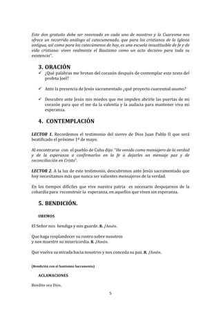  
Este	
   don	
   gratuito	
   debe	
   ser	
   reavivado	
   en	
   cada	
   uno	
   de	
   nosotros	
   y	
   la	
   Cuaresma	
   nos	
  
ofrece	
   un	
   recorrido	
   análogo	
   al	
   catecumenado,	
   que	
   para	
   los	
   cristianos	
   de	
   la	
   Iglesia	
  
antigua,	
  así	
  como	
  para	
  los	
  catecúmenos	
  de	
  hoy,	
  es	
  una	
  escuela	
  insustituible	
  de	
  fe	
  y	
  de	
  
vida	
   cristiana:	
   viven	
   realmente	
   el	
   Bautismo	
   como	
   un	
   acto	
   decisivo	
   para	
   toda	
   su	
  
existencia”.	
  
	
  
       3. ORACIÓN	
  
        ¿Qué	
  palabras	
  me	
  brotan	
  del	
  corazón	
  después	
  de	
  contemplar	
  este	
  texto	
  del	
  
         profeta	
  Joel?	
  	
  
	
  
        Ante	
  la	
  presencia	
  de	
  Jesús	
  sacramentado	
  ¿qué	
  proyecto	
  cuaresmal	
  asumo?	
  
	
  
        Descubro	
  ante	
  Jesús	
  mis	
  miedos	
  que	
  me	
  impiden	
  abrirle	
  las	
  puertas	
  de	
  mi	
  
         corazón	
   para	
   que	
   el	
   me	
   da	
   la	
   valentía	
   y	
   la	
   audacia	
   para	
   mantener	
   viva	
   mi	
  
         esperanza.	
  
	
  
       4. 	
  CONTEMPLACIÓN	
  
          	
  
LECTOR	
   1.	
   Recordemos	
   el	
   testimonio	
   del	
   siervo	
   de	
   Dios	
   Juan	
   Pablo	
   II	
   que	
   será	
  
beatificado	
  el	
  próximo	
  1º	
  de	
  mayo.	
  	
  
	
  
Al	
  encontrarse	
  	
  con	
  	
  el	
  pueblo	
  de	
  Cuba	
  dijo:	
  “He	
  venido	
  como	
  mensajero	
  de	
  la	
  verdad	
  
y	
   de	
   la	
   esperanza	
   a	
   confirmarlos	
   en	
   la	
   fe	
   a	
   dejarles	
   un	
   mensaje	
   paz	
   y	
   de	
  
reconciliación	
  en	
  Cristo”.	
  
	
  
LECTOR	
  2.	
  A	
  la	
  luz	
  de	
  este	
  testimonio,	
  descubrimos	
  ante	
  Jesús	
  sacramentado	
  que	
  
hoy	
  necesitamos	
  más	
  que	
  nunca	
  ser	
  valientes	
  mensajeros	
  de	
  la	
  verdad.	
  
	
  
En	
   los	
   tiempos	
   difíciles	
   que	
   vive	
   nuestra	
   patria	
   	
   es	
   necesario	
   despojarnos	
   de	
   la	
  
cobardía	
  para	
  	
  reconstruir	
  la	
  	
  esperanza,	
  en	
  aquellos	
  que	
  viven	
  sin	
  esperanza.	
  	
  
	
  
       5. BENDICIÓN.	
  
          	
  
       OREMOS	
  
	
  
El	
  Señor	
  nos	
  	
  bendiga	
  y	
  nos	
  guarde.	
  R.	
  /Amén.	
  
	
  
Que	
  haga	
  resplandecer	
  su	
  rostro	
  sobre	
  nosotros	
  	
  
y	
  nos	
  muestre	
  su	
  misericordia.	
  R.	
  /Amén.	
  
	
  
Que	
  vuelva	
  su	
  mirada	
  hacia	
  nosotros	
  y	
  nos	
  conceda	
  su	
  paz.	
  R.	
  /Amén.	
  
	
  
	
  
(Bendición	
  con	
  el	
  Santísimo	
  Sacramento)	
  
       	
  
       ACLAMACIONES	
  
	
  
Bendito	
  sea	
  Dios.	
  

                                                                     5	
  
	
  
 