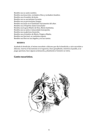 Bendito	
  sea	
  su	
  santo	
  nombre.	
  
Bendito	
  sea	
  Jesucristo,	
  verdadero	
  Dios	
  y	
  verdadero	
  hombre.	
  	
  
Bendito	
  sea	
  el	
  nombre	
  de	
  Jesús.	
  
Bendito	
  sea	
  su	
  sacratísimo	
  Corazón.	
  
Bendita	
  sea	
  su	
  preciosísima	
  Sangre.	
  
Bendito	
  sea	
  Jesús	
  en	
  el	
  Santísimo	
  Sacramento	
  del	
  altar.	
  	
  
Bendito	
  sea	
  el	
  Espíritu	
  Santo	
  Consolador	
  	
  
Bendita	
  sea	
  la	
  gran	
  Madre	
  de	
  Dios,	
  María	
  Santísima.	
  	
  
Bendita	
  sea	
  su	
  santa	
  e	
  inmaculada	
  Concepción.	
  	
  
Bendita	
  sea	
  su	
  gloriosa	
  Asunción.	
  
Bendito	
  sea	
  el	
  nombre	
  de	
  María,	
  Virgen	
  y	
  Madre.	
  
Bendito	
  sea	
  San	
  José,	
  su	
  castísimo	
  esposo.	
  	
  
Bendito	
  sea	
  Dios	
  en	
  sus	
  ángeles	
  y	
  en	
  sus	
  santos.	
  
	
  
     RESERVA	
  
	
  
Acabada	
  la	
  bendición,	
  el	
  mismo	
  sacerdote	
  o	
  diácono	
  que	
  dio	
  la	
  bendición,	
  u	
  otro	
  sacerdote	
  o	
  
diácono,	
  reserva	
  el	
  Sacramento	
  en	
  el	
  sagrario	
  y	
  hace	
  genuflexión,	
  mientras	
  el	
  pueblo,	
  si	
  se	
  
juzga	
  oportuno,	
  hace	
  alguna	
  aclamación,	
  y	
  finalmente	
  el	
  ministro	
  se	
  retira.	
  
	
  
	
  
Canto	
  eucarístico.	
  
	
  
	
  
	
  
	
  
	
  




                                                                                                                	
  




                                                                     6	
  
	
  
 