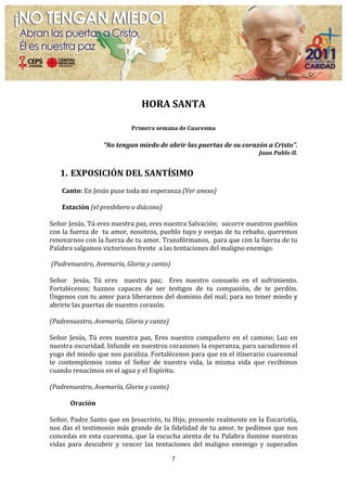  

                                                     HORA	
  SANTA	
  
                                                                        	
  

                                               Primera	
  semana	
  de	
  Cuaresma	
  
                                                                        	
  

                              	
  “No	
  tengan	
  miedo	
  de	
  abrir	
  las	
  puertas	
  de	
  su	
  corazón	
  a	
  Cristo”.	
  
                                                                                                                         Juan	
  Pablo	
  II.	
  
	
  
       1. EXPOSICIÓN	
  DEL	
  SANTÍSIMO	
  
	
  
       Canto:	
  En	
  Jesús	
  puse	
  toda	
  mi	
  esperanza	
  (Ver	
  anexo)	
  
	
  
       Estación	
  (el	
  presbítero	
  o	
  diácono)	
  
	
  
Señor	
  Jesús,	
  Tú	
  eres	
  nuestra	
  paz,	
  eres	
  nuestra	
  Salvación;	
  	
  socorre	
  nuestros	
  pueblos	
  
con	
  la	
  fuerza	
  de	
  	
  tu	
  amor,	
  nosotros,	
  pueblo	
  tuyo	
  y	
  ovejas	
  de	
  tu	
  rebaño,	
  queremos	
  
renovarnos	
   con	
   la	
   fuerza	
   de	
   tu	
   amor.	
   Transfórmanos,	
   	
   para	
   que	
   con	
   la	
   fuerza	
   de	
   tu	
  
Palabra	
  salgamos	
  victoriosos	
  frente	
  	
  a	
  las	
  tentaciones	
  del	
  maligno	
  enemigo.	
  
	
  
	
  (Padrenuestro,	
  Avemaría,	
  Gloria	
  y	
  canto)	
  
	
  
Señor	
   	
   Jesús,	
   Tú	
   eres	
   	
   nuestra	
   paz;	
   	
   Eres	
   nuestro	
   consuelo	
   en	
   el	
   sufrimiento.	
  
Fortalécenos;	
   haznos	
   capaces	
   de	
   ser	
   testigos	
   de	
   tu	
   compasión,	
   de	
   te	
   perdón.	
  
Úngenos	
  con	
  tu	
  amor	
  para	
  liberarnos	
  del	
  dominio	
  del	
  mal;	
  para	
  no	
  tener	
  miedo	
  y	
  
abrirte	
  las	
  puertas	
  de	
  nuestro	
  corazón.	
  	
  
	
  
(Padrenuestro,	
  Avemaría,	
  Gloria	
  y	
  canto)	
  
	
  
Señor	
   Jesús,	
   Tú	
   eres	
   nuestra	
   paz,	
   Eres	
   nuestro	
   compañero	
   en	
   el	
   camino;	
   Luz	
   en	
  
nuestra	
   oscuridad.	
   Infunde	
   en	
   nuestros	
   corazones	
   la	
   esperanza,	
   para	
   sacudirnos	
   el	
  
yugo	
  del	
  miedo	
  que	
  nos	
  paraliza.	
  Fortalécenos	
  para	
  que	
  en	
  el	
  itinerario	
  cuaresmal	
  
te	
   contemplemos	
   como	
   el	
   Señor	
   de	
   nuestra	
   vida,	
   la	
   misma	
   vida	
   que	
   recibimos	
  
cuando	
  renacimos	
  en	
  el	
  agua	
  y	
  el	
  Espíritu.	
  
	
  
(Padrenuestro,	
  Avemaría,	
  Gloria	
  y	
  canto)	
  
	
  
           Oración	
  
	
  
Señor,	
  Padre	
  Santo	
  que	
  en	
  Jesucristo,	
  tu	
  Hijo,	
  presente	
  realmente	
  en	
  la	
  Eucaristía,	
  
nos	
  das	
  el	
  testimonio	
  más	
  grande	
  de	
  la	
  fidelidad	
  de	
  tu	
  amor,	
  te	
  pedimos	
  que	
  nos	
  
concedas	
  en	
  esta	
  cuaresma,	
  que	
  la	
  escucha	
  atenta	
  de	
  tu	
  Palabra	
  ilumine	
  nuestras	
  
vidas	
   para	
   descubrir	
   y	
   vencer	
   las	
   tentaciones	
   del	
   maligno	
   enemigo	
   y	
   superados	
  

                                                                       7	
  
	
  
 