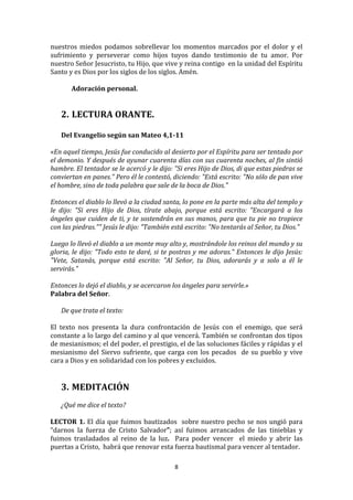nuestros	
   miedos	
   podamos	
   sobrellevar	
   los	
   momentos	
   marcados	
   por	
   el	
   dolor	
   y	
   el	
  
sufrimiento	
   y	
   perseverar	
   como	
   hijos	
   tuyos	
   dando	
   testimonio	
   de	
   tu	
   amor.	
   Por	
  
nuestro	
  Señor	
  Jesucristo,	
  tu	
  Hijo,	
  que	
  vive	
  y	
  reina	
  contigo	
  	
  en	
  la	
  unidad	
  del	
  Espíritu	
  
Santo	
  y	
  es	
  Dios	
  por	
  los	
  siglos	
  de	
  los	
  siglos.	
  Amén.	
  
	
  
          Adoración	
  personal.	
  
	
  
	
  
       2. LECTURA	
  ORANTE.	
  
          	
  
       Del	
  Evangelio	
  según	
  san	
  Mateo	
  4,1-­11	
  
	
  
«En	
  aquel	
  tiempo,	
  Jesús	
  fue	
  conducido	
  al	
  desierto	
  por	
  el	
  Espíritu	
  para	
  ser	
  tentado	
  por	
  
el	
  demonio.	
  Y	
  después	
  de	
  ayunar	
  cuarenta	
  días	
  con	
  sus	
  cuarenta	
  noches,	
  al	
  fin	
  sintió	
  
hambre.	
  El	
  tentador	
  se	
  le	
  acercó	
  y	
  le	
  dijo:	
  "Si	
  eres	
  Hijo	
  de	
  Dios,	
  di	
  que	
  estas	
  piedras	
  se	
  
conviertan	
  en	
  panes."	
  Pero	
  él	
  le	
  contestó,	
  diciendo:	
  "Está	
  escrito:	
  "No	
  sólo	
  de	
  pan	
  vive	
  
el	
  hombre,	
  sino	
  de	
  toda	
  palabra	
  que	
  sale	
  de	
  la	
  boca	
  de	
  Dios."	
  
	
  
Entonces	
  el	
  diablo	
  lo	
  llevó	
  a	
  la	
  ciudad	
  santa,	
  lo	
  pone	
  en	
  la	
  parte	
  más	
  alta	
  del	
  templo	
  y	
  
le	
   dijo:	
   "Si	
   eres	
   Hijo	
   de	
   Dios,	
   tírate	
   abajo,	
   porque	
   está	
   escrito:	
   "Encargará	
   a	
   los	
  
ángeles	
  que	
  cuiden	
  de	
  ti,	
  y	
  te	
  sostendrán	
  en	
  sus	
  manos,	
  para	
  que	
  tu	
  pie	
  no	
  tropiece	
  
con	
  las	
  piedras.""	
  Jesús	
  le	
  dijo:	
  "También	
  está	
  escrito:	
  "No	
  tentarás	
  al	
  Señor,	
  tu	
  Dios."	
  
	
  
Luego	
  lo	
  llevó	
  el	
  diablo	
  a	
  un	
  monte	
  muy	
  alto	
  y,	
  mostrándole	
  los	
  reinos	
  del	
  mundo	
  y	
  su	
  
gloria,	
  le	
  dijo:	
  "Todo	
  esto	
  te	
  daré,	
  si	
  te	
  postras	
  y	
  me	
  adoras."	
  Entonces	
  le	
  dijo	
  Jesús:	
  
"Vete,	
   Satanás,	
   porque	
   está	
   escrito:	
   "Al	
   Señor,	
   tu	
   Dios,	
   adorarás	
   y	
   a	
   solo	
   a	
   él	
   le	
  
servirás."	
  	
  
	
  
Entonces	
  lo	
  dejó	
  el	
  diablo,	
  y	
  se	
  acercaron	
  los	
  ángeles	
  para	
  servirle.»	
  	
  
Palabra	
  del	
  Señor.	
  
	
  
        De	
  que	
  trata	
  el	
  texto:	
  
              	
  
El	
   texto	
   nos	
   presenta	
   la	
   dura	
   confrontación	
   de	
   Jesús	
   con	
   el	
   enemigo,	
   que	
   será	
  
constante	
  a	
  lo	
  largo	
  del	
  camino	
  y	
  al	
  que	
  vencerá.	
  También	
  se	
  confrontan	
  dos	
  tipos	
  
de	
   mesianismos;	
   el	
   del	
   poder,	
   el	
   prestigio,	
   el	
   de	
   las	
   soluciones	
   fáciles	
   y	
   rápidas	
   y	
   el	
  
mesianismo	
   del	
   Siervo	
   sufriente,	
   que	
   carga	
   con	
   los	
   pecados	
   	
   de	
   su	
   pueblo	
   y	
   vive	
  
cara	
  a	
  Dios	
  y	
  en	
  solidaridad	
  con	
  los	
  pobres	
  y	
  excluidos.	
  
              	
  
	
  
       3. MEDITACIÓN	
  
	
  
       ¿Qué	
  me	
  dice	
  el	
  texto?	
  
	
  
LECTOR	
   1.	
   El	
   día	
   que	
   fuimos	
   bautizados	
   	
   sobre	
   nuestro	
   pecho	
   se	
   nos	
   ungió	
   para	
  
“darnos	
   la	
   fuerza	
   de	
   Cristo	
   Salvador”;	
   así	
   fuimos	
   arrancados	
   de	
   las	
   tinieblas	
   y	
  
fuimos	
   trasladados	
   al	
   reino	
   de	
   la	
   luz.	
   	
   Para	
   poder	
   vencer	
   	
   el	
   miedo	
   y	
   abrir	
   las	
  
puertas	
  a	
  Cristo,	
  	
  habrá	
  que	
  renovar	
  esta	
  fuerza	
  bautismal	
  para	
  vencer	
  al	
  tentador.	
  	
  

                                                                          8	
  
	
  
 