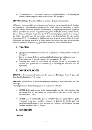  
        ¿Estoy	
  dispuesto	
  a	
  renovarme	
  consciente	
  que	
  poseo	
  la	
  fuerza	
  de	
  Cristo	
  para	
  
         vencer	
  los	
  miedos	
  provocados	
  por	
  la	
  insidia	
  del	
  maligno?	
  
	
  
LECTOR	
  2.	
  El	
  Papa	
  Benedicto	
  XVI	
  en	
  su	
  mensaje	
  de	
  cuaresma	
  nos	
  dice:	
  
	
  
«El	
   primer	
   domingo	
   del	
   itinerario	
   cuaresmal	
   subraya	
   nuestra	
   condición	
   de	
   hombre	
  
en	
  esta	
  tierra.	
  La	
  batalla	
  victoriosa	
  contra	
  las	
  tentaciones,	
  que	
  da	
  inicio	
  a	
  la	
  misión	
  
de	
  Jesús,	
  es	
  una	
  invitación	
  a	
  tomar	
  conciencia	
  de	
  la	
  propia	
  fragilidad	
  para	
  acoger	
  la	
  
Gracia	
  que	
  libera	
  del	
  pecado	
  e	
  infunde	
  nueva	
  fuerza	
  en	
  Cristo,	
  camino,	
  verdad	
  y	
  vida.	
  
Es	
  una	
  llamada	
  decidida	
  a	
  recordar	
  que	
  la	
  fe	
  cristiana	
  implica,	
  siguiendo	
  el	
  ejemplo	
  
de	
   Jesús	
   y	
   en	
   unión	
   con	
   él,	
   una	
   lucha	
   «contra	
   los	
   Dominadores	
   de	
   este	
   mundo	
  
tenebroso»	
  (Ef	
  6,	
  12),	
  en	
  el	
  cual	
  el	
  diablo	
  actúa	
  y	
  no	
  se	
  cansa,	
  tampoco	
  hoy,	
  de	
  tentar	
  
al	
   hombre	
   que	
   quiere	
   acercarse	
   al	
   Señor:	
   Cristo	
   sale	
   victorioso,	
   para	
   abrir	
   también	
  
nuestro	
  corazón	
  a	
  la	
  esperanza	
  y	
  guiarnos	
  a	
  vencer	
  las	
  seducciones	
  del	
  mal.»	
  
	
  
       4. ORACIÓN	
  
	
  
        ¿Qué	
   palabras	
   me	
   brotan	
   del	
   corazón	
   	
   después	
   de	
   contemplar	
   este	
   texto	
   del	
  
          Evangelio?	
  	
  
        Ante	
  la	
  presencia	
  de	
  Jesús	
  sacramentado	
  abre	
  tu	
  corazón	
  a	
  la	
  esperanza	
  y	
  
          déjate	
  guiar	
  por	
  Cristo	
  para	
  	
  vencer	
  las	
  seducciones	
  del	
  mal.	
  
        Descubro	
  ante	
  Jesús	
  mis	
  miedos	
  que	
  me	
  impiden	
  abrirle	
  las	
  puertas	
  de	
  mi	
  
          corazón	
   para	
   que	
   el	
   me	
   da	
   la	
   valentía	
   y	
   la	
   audacia	
   para	
   mantener	
   viva	
   mi	
  
          esperanza.	
  
          	
  
       5. CONTEMPLACIÓN	
  
	
  
LECTOR	
   1.	
   Recordemos	
   el	
   testimonio	
   del	
   siervo	
   de	
   Dios	
   Juan	
   Pablo	
   II	
   que	
   será	
  
beatificado	
  el	
  próximo	
  1º	
  de	
  mayo.	
  	
  
	
  
LECTOR	
   2.	
   Juan	
   Pablo	
   II	
   al	
  iniciar	
   su	
   la	
   inauguración	
   de	
   su	
   pontificado	
   nos	
   dio	
   este	
  
mensaje:	
  	
  
“No	
  tengan	
  miedo	
  de	
  abrir	
  las	
  puertas	
  de	
  su	
  corazón	
  a	
  Cristo”.	
  
	
  
      LECTOR	
   1.	
   Descubro	
   ante	
   Jesús	
   sacramentado	
   que	
   hoy	
   necesitamos	
   más	
  
          que	
  nunca	
  abrir	
  las	
  puertas	
  de	
  par	
  en	
  par;	
  del	
  corazón,	
  de	
  la	
  razón	
  y	
  de	
  los	
  
          sentimientos	
  a	
  Cristo	
  
	
  
      LECTOR	
   2.	
   Soy	
   consciente	
   que	
   el	
   tentador	
   trata	
   de	
   desalentarnos	
   para	
  
          vencernos,	
   pero	
   que	
   nosotros	
   tenemos	
   la	
   Fuerza	
   de	
   Cristo	
   que	
   nos	
  
          transforma	
   desde	
   nuestro	
   interior	
   para	
   que	
   podamos	
   	
   continuar	
   en	
   nuestra	
  
          tarea	
  de	
  ser	
  constructores	
  de	
  paz.	
  
	
  
       6. BENDICIÓN.	
  
          	
  
       OREMOS	
  
	
  

                                                                        9	
  
	
  
 