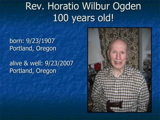 Rev. Horatio Wilbur Ogden 100 years old! born: 9/23/1907 Portland, Oregon alive & well: 9/23/2007 Portland, Oregon 