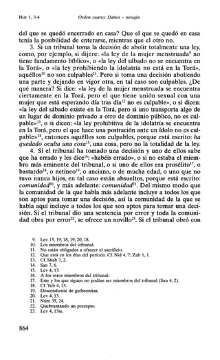 Hor 1, 3-4 Orden cuarto: Daños - nesiqin
del que se quedó encerrado en casa? Que el que se quedó en casa
tenía la posibilidad de enterarse, mientras que el otro no.
3. Si un tribunal toma la decisión de abolir totalmente una ley,
como, por ejemplo, si dijere: «la ley de la mujer menstruada9 no
tiene fundamento bíblico», o «la ley del sábado no se encuentra en
la Torá», o «la ley prohibiendo la idolatría no está en la Torá»,
aquéllos10
no son culpables11
• Pero si toma una decisión aboliendo
una parte y dejando en vigor otra, en tal caso son culpables. ¿De
qué manera? Si dice: «la ley de la mujer menstruada se encuentra
ciertamente en la Torá, pero el que tiene unión sexual con una
mujer que está esperando día tras día12
no es culpable», o si dicen:
«la ley del sábado existe en la Torá, pero si uno transporta algo de
un lugar de dominio privado a otro de dominio público, no es cul-
pable»13, o si dicen: «la ley prohibitiva de la idolatría se encuentra
en la Torá, pero el que hace una postración ante un ídolo no es cul-
pable»1 entonces aquéllos son culpables, porque está escrito: ha
quedado oculta una cosa15
, una cosa, pero no la totalidad de la ley.
4. Si el tribunal ha tomado una decisión y uno de ellos sabe
que ha errado y les dice16: «habéis errado», o si no estaba el miem-
bro más eminente del tribunal, o si uno de ellos era prosélito17, o
bastardo18, o netineo19, o anciano, o de mucha edad, o uno que no
tuvo nunca hijos, en tal caso están absueltos, porque está escrito:
comunidad2°, y más adelante: comunidad21
• Del mismo modo que
la comunidad de la que habla más adelante incluye a todos los que
son aptos para tomar una decisión, así la comunidad de la que se
habla aquí incluye a todos los que son aptos para tomar una deci-
sión. Si el tribunal dio una sentencia por error y toda la comuni-
dad obra por error22
, se ofrece un novillo23
• Si el tribunal obró con
9. Lev 15, 19; 18, 19; 20, 18.
10. Los miembros del tribunal.
11. No están obligados a ofrecer el sacrificio.
12. Que está en los días del período. Cf. Nid 4, 7; Zab 1, l.
13. Cf. Shab 7, 2.
14. San 7, 6.
15. Lev 4, 13.
16. A los otros miembros del tribunal.
17. Este y los que siguen no podían ser miembros del tribunal (San 4, 2).
18. Cf. Yeb 4, 13.
19. Descendiente de guibeonitas.
20. Lev 4, 13.
21. Núm 35, 24.
22. Quebrantando un precepto.
23. Lev 4, 13ss.
864
 