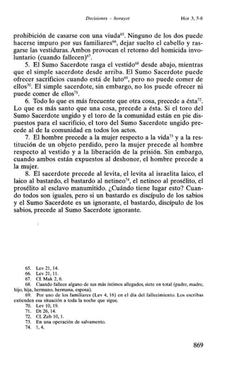Decisiones - horayot Hor 3, 5-8
prohibición de casarse con una viuda65
• Ninguno de los dos puede
hacerse impuro por sus familiares66
, dejar suelto el cabello y ras-
garse las vestiduras. Ambos provocan el retorno del homicida invo-
luntario (cuando fallecen)67
•
5. El Sumo Sacerdote rasga el vestido68
desde abajo, mientras
que el simple sacerdote desde arriba. El Sumo Sacerdote puede
ofrecer sacrificios cuando está de luto69
, pero no puede comer de
ellos70
. El simple sacerdote, sin embargo, no los puede ofrecer ni
puede comer de ellos71
•
6. Todo lo que es más frecuente que otra cosa, precede a ésta72
•
Lo que es más santo que una cosa, precede a ésta. Si el toro del
Sumo Sacerdote ungido y el toro de la comunidad están en pie dis-
puestos para el sacrificio, el toro del Sumo Sacerdote ungido pre-
cede al de la comunidad en todos los actos.
7. El hombre precede a la mujer respecto a la vida73
y a la res-
titución de un objeto perdido, pero la mujer precede al hombre
respecto al vestido y a la liberación de la prisión. Sin embargo,
cuando ambos están expuestos al deshonor, el hombre precede a
la mujer.
8. El sacerdote precede al levita, el levita al israelita laico, el
laico al bastardo, el bastardo al netineo7
 el netineo al prosélito, el
prosélito al esclavo manumitido. ¿Cuándo tiene lugar esto? Cuan-
do todos son iguales, pero si un bastardo es discípulo de los sabios
y el Sumo Sacerdote es un ignorante, el bastardo, discípulo de los
sabios, precede al Sumo Sacerdote ignorante.
65. Lev 21 , 14.
66. Lev 21,11.
67. Cf. Mak 2, 6.
68. Cuando fallece alguno de sus más íntimos allegados, siete en total (padre, madre,
hijo. hija, hermano, hermana, esposa).
69. Por uno de los familiares (Lev 4, 16) en el día del fallecimiento. Los escribas
extienden esa situación a toda la noche que sigue.
70. Lev 10, 19.
71. Dt 26, 14.
72. Cf. Zeb 1O, l.
73. En una operación de salvamento.
74. 1, 4.
869
 