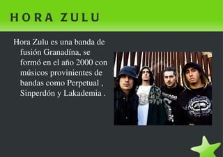 HORA ZULU  Hora Zulu es una banda de fusión Granadína, se formó en el año 2000 con músicos provinientes de bandas como Perpetual , Sinperdón y Lakademia . 