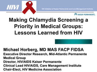 HIVI                  HIV Initiative of Kaiser Permanente and Care Management Institute




   Making Chlamydia Screening a
    Priority in Medical Groups:
    Lessons Learned from HIV


Michael Horberg, MD MAS FACP FIDSA
Executive Director Research, Mid-Atlantic Permanente
Medical Group
Director, HIV/AIDS Kaiser Permanente
Clinical Lead HIV/AIDS, Care Management Institute
Chair-Elect, HIV Medicine Association
 