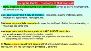 1.HoRC needs to be used during risk identification as well as during risk treatment /
risk control planning
2.All controls involve & rely on humans – designers, makers, installers, users,
maintainers, supervisors, managers, etc..
3.Always have multiple controls – to lower the likelihood of all of them not working or
missing at the same time
4.Always use a complementary mix of HARD & SOFT controls –
e.g. a machineguard still needs to be checked / inspected
OR a rule always requires related knowledge, skill, supervision, effective & efficient
design of required tools equipment methods
5. Always support reactive C controls [that only reduce/mitigate Consequence–
rescue, first aid, fire fighting] with proactive L controls
Using the HoRC - Hierarchy of Risk Controls
 