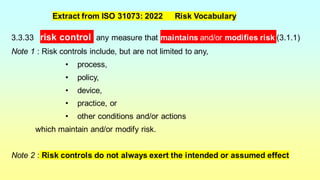 3.3.33 risk control any measure that maintains and/or modifies risk (3.1.1)
Note 1 : Risk controls include, but are not limited to any,
• process,
• policy,
• device,
• practice, or
• other conditions and/or actions
which maintain and/or modify risk.
Note 2 : Risk controls do not always exert the intended or assumed effect
Extract from ISO 31073: 2022 Risk Vocabulary
 