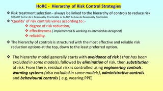 HoRC - Hierarchy of Risk Control Strategies
❖ Risk treatment selection - always be linked to the hierarchy of controls to reduce risk
SOFAIRP So Far As Is Reasonably Practicable or ALARP. As Low As Reasonably Practicable
❖ ‘Quality’ of risk controls varies according to :-
❖ degree of risk reduction,
❖ effectiveness [ implemented & working as intended as designed]
❖ reliability.
❖ The hierarchy of controls is structured with the most effective and reliable risk
reduction options at the top, down to the least preferred option.
❖ The hierarchy model generally starts with avoidance of risk ( that has been
excluded in some models),followed by elimination of risk, then substitution
of risk. From there, residual risk is controlled using engineering controls,
warning systems (also excluded in some models), administrative controls
and behavioural controls [ e.g. wearing PPE]
 