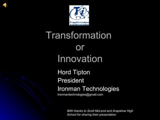 Transformation  or Innovation Hord Tipton  President Ironman Technologies [email_address] With thanks to Scott McLeod and Arapahoe High School for sharing their presentation 