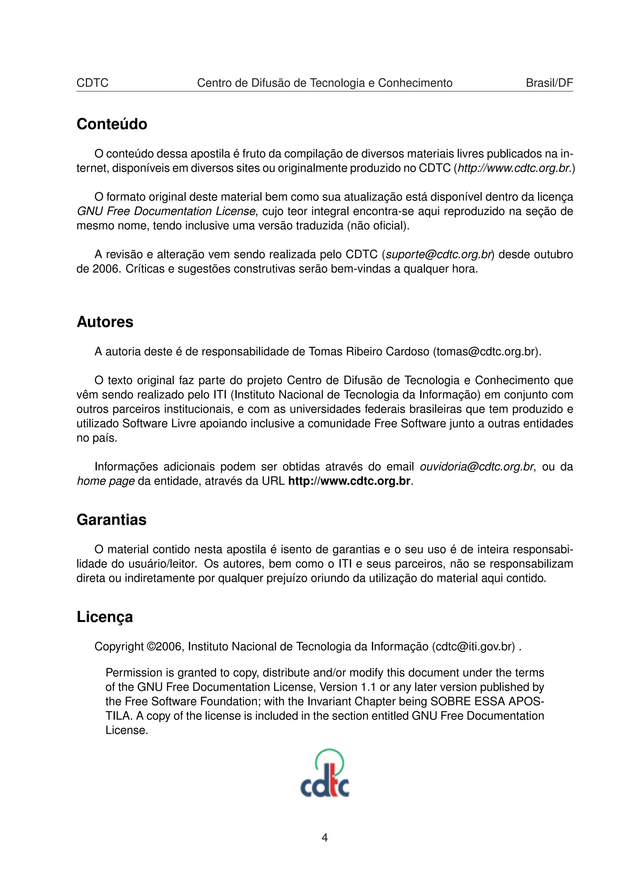 CDTC Centro de Difusão de Tecnologia e Conhecimento Brasil/DF
Conteúdo
O conteúdo dessa apostila é fruto da compilação de diversos materiais livres publicados na in-
ternet, disponíveis em diversos sites ou originalmente produzido no CDTC (http://www.cdtc.org.br.)
O formato original deste material bem como sua atualização está disponível dentro da licença
GNU Free Documentation License, cujo teor integral encontra-se aqui reproduzido na seção de
mesmo nome, tendo inclusive uma versão traduzida (não oﬁcial).
A revisão e alteração vem sendo realizada pelo CDTC (suporte@cdtc.org.br) desde outubro
de 2006. Críticas e sugestões construtivas serão bem-vindas a qualquer hora.
Autores
A autoria deste é de responsabilidade de Tomas Ribeiro Cardoso (tomas@cdtc.org.br).
O texto original faz parte do projeto Centro de Difusão de Tecnologia e Conhecimento que
vêm sendo realizado pelo ITI (Instituto Nacional de Tecnologia da Informação) em conjunto com
outros parceiros institucionais, e com as universidades federais brasileiras que tem produzido e
utilizado Software Livre apoiando inclusive a comunidade Free Software junto a outras entidades
no país.
Informações adicionais podem ser obtidas através do email ouvidoria@cdtc.org.br, ou da
home page da entidade, através da URL http://www.cdtc.org.br.
Garantias
O material contido nesta apostila é isento de garantias e o seu uso é de inteira responsabi-
lidade do usuário/leitor. Os autores, bem como o ITI e seus parceiros, não se responsabilizam
direta ou indiretamente por qualquer prejuízo oriundo da utilização do material aqui contido.
Licença
Copyright ©2006, Instituto Nacional de Tecnologia da Informação (cdtc@iti.gov.br) .
Permission is granted to copy, distribute and/or modify this document under the terms
of the GNU Free Documentation License, Version 1.1 or any later version published by
the Free Software Foundation; with the Invariant Chapter being SOBRE ESSA APOS-
TILA. A copy of the license is included in the section entitled GNU Free Documentation
License.
4
 