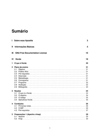 Sumário
I Sobre essa Apostila 3
II Informações Básicas 5
III GNU Free Documentation License 10
IV Horde 19
1 O que é Horde 20
2 Plano de ensino 21
2.1 Objetivo . . . . . . . . . . . . . . . . . . . . . . . . . . . . . . . . . . . . . . . . . . . 21
2.2 Público Alvo . . . . . . . . . . . . . . . . . . . . . . . . . . . . . . . . . . . . . . . . . 21
2.3 Pré-requisitos . . . . . . . . . . . . . . . . . . . . . . . . . . . . . . . . . . . . . . . . 21
2.4 Descrição . . . . . . . . . . . . . . . . . . . . . . . . . . . . . . . . . . . . . . . . . . 21
2.5 Metodologia . . . . . . . . . . . . . . . . . . . . . . . . . . . . . . . . . . . . . . . . . 21
2.6 Cronograma . . . . . . . . . . . . . . . . . . . . . . . . . . . . . . . . . . . . . . . . 21
2.7 Programa . . . . . . . . . . . . . . . . . . . . . . . . . . . . . . . . . . . . . . . . . . 22
2.8 Avaliação . . . . . . . . . . . . . . . . . . . . . . . . . . . . . . . . . . . . . . . . . . 22
2.9 Bibliograﬁa . . . . . . . . . . . . . . . . . . . . . . . . . . . . . . . . . . . . . . . . . 23
3 Noções 24
3.1 O que é o Horde . . . . . . . . . . . . . . . . . . . . . . . . . . . . . . . . . . . . . . 24
3.2 O objetivo . . . . . . . . . . . . . . . . . . . . . . . . . . . . . . . . . . . . . . . . . . 24
3.3 O código . . . . . . . . . . . . . . . . . . . . . . . . . . . . . . . . . . . . . . . . . . 25
3.4 Aplicativos Horde . . . . . . . . . . . . . . . . . . . . . . . . . . . . . . . . . . . . . . 25
4 Condições 26
4.1 Primeiras notas . . . . . . . . . . . . . . . . . . . . . . . . . . . . . . . . . . . . . . . 26
4.2 O IMP . . . . . . . . . . . . . . . . . . . . . . . . . . . . . . . . . . . . . . . . . . . . 26
4.3 Pré-requisitos . . . . . . . . . . . . . . . . . . . . . . . . . . . . . . . . . . . . . . . . 27
5 Preparações 1 (Apache e Imap) 29
5.1 Apache . . . . . . . . . . . . . . . . . . . . . . . . . . . . . . . . . . . . . . . . . . . 29
5.2 Imap . . . . . . . . . . . . . . . . . . . . . . . . . . . . . . . . . . . . . . . . . . . . . 30
1
 
