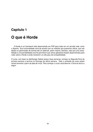 Capítulo 1
O que é Horde
O Horde é um framework todo desenvolvido em PHP para rodar em um servidor web, como
o Apache. Sua funcionalidade varia de acordo com os módulos que queremos utilizar, que vão
desde um gerenciador de senhas até um webmail, assim mesmo, diversos, visto que uma versa-
tilidade e uma portabilidade enorme permitiram que vários aplicativos fossem desenvolvidos para
rodar sobre o Horde e ainda manterem um alto grau de compatibilidade.
O curso, com base na distribuição Debian possui duas semanas, começa na Segunda-Feira da
primeira semana e termina no Domingo da última semana. Todo o conteúdo do curso estará
visível somente a partir da data de início. Para começar o curso você deve ler o Guia do aluno a
seguir.
20
 