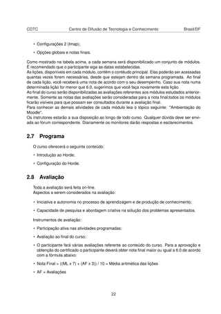 CDTC Centro de Difusão de Tecnologia e Conhecimento Brasil/DF
• Conﬁgurações 2 (Imap);
• Opções globais e notas ﬁnais.
Como mostrado na tabela acima, a cada semana será disponibilizado um conjunto de módulos.
É recomendado que o participante siga as datas estabelecidas.
As lições, disponíveis em cada módulo, contêm o contéudo principal. Elas poderão ser acessadas
quantas vezes forem necessárias, desde que estejam dentro da semana programada. Ao ﬁnal
de cada lição, você receberá uma nota de acordo com o seu desempenho. Caso sua nota numa
determinada lição for menor que 6.0, sugerimos que você faça novamente esta lição.
Ao ﬁnal do curso serão disponibilizadas as avaliações referentes aos módulos estudados anterior-
mente. Somente as notas das avaliações serão consideradas para a nota ﬁnal,todos os módulos
ﬁcarão visíveis para que possam ser consultados durante a avaliação ﬁnal.
Para conhecer as demais atividades de cada módulo leia o tópico seguinte: "Ambientação do
Moodle".
Os instrutores estarão a sua disposição ao longo de todo curso. Qualquer dúvida deve ser envi-
ada ao fórum correspondente. Diariamente os monitores darão respostas e esclarecimentos.
2.7 Programa
O curso oferecerá o seguinte conteúdo:
• Introdução ao Horde;
• Conﬁguração do Horde.
2.8 Avaliação
Toda a avaliação será feita on-line.
Aspectos a serem considerados na avaliação:
• Iniciativa e autonomia no processo de aprendizagem e de produção de conhecimento;
• Capacidade de pesquisa e abordagem criativa na solução dos problemas apresentados.
Instrumentos de avaliação:
• Participação ativa nas atividades programadas;
• Avaliação ao ﬁnal do curso;
• O participante fará várias avaliações referente ao conteúdo do curso. Para a aprovação e
obtenção do certiﬁcado o participante deverá obter nota ﬁnal maior ou igual a 6.0 de acordo
com a fórmula abaixo:
• Nota Final = ((ML x 7) + (AF x 3)) / 10 = Média aritmética das lições
• AF = Avaliações
22
 
