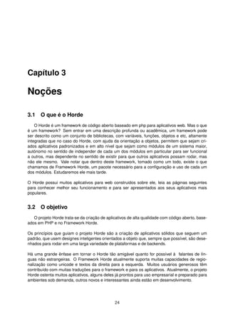 Capítulo 3
Noções
3.1 O que é o Horde
O Horde é um framework de código aberto baseado em php para aplicativos web. Mas o que
é um framework? Sem entrar em uma descrição profunda ou acadêmica, um framework pode
ser descrito como um conjunto de bibliotecas, com variáveis, funções, objetos e etc, altamente
integradas que no caso do Horde, com ajuda da orientação a objetos, permitem que sejam cri-
ados aplicativos padronizados e em alto nível que sejam como módulos de um sistema maior,
autónomo no sentido de independer de cada um dos módulos em particular para ser funcional
a outros, mas dependente no sentido de existir para que outros aplicativos possam rodar, mas
não ele mesmo. Vale notar que dentro deste framework, tomado como um todo, existe o que
chamamos de Framework Horde, um pacote necessário para a conﬁguração e uso de cada um
dos módulos. Estudaremos ele mais tarde.
O Horde possui muitos aplicativos para web construidos sobre ele, leia as páginas seguintes
para conhecer melhor seu funcionamento e para ser apresentados aos seus aplicativos mais
populares.
3.2 O objetivo
O projeto Horde trata-se da criação de aplicativos de alta qualidade com código aberto, base-
ados em PHP e no Framework Horde.
Os princípios que guiam o projeto Horde são a criação de aplicativos sólidos que seguem um
padrão, que usem designes inteligentes orientados a objeto que, sempre que possível, são dese-
nhados para rodar em uma larga variedade de plataformas e de backends.
Há uma grande ênfase em tornar o Horde tão amigável quanto for possível à falantes de lín-
guas não estrangeiras. O Framework Horde atualmente suporta muitas capacidades de regio-
nalização como unicode e textos da direita para a esquerda. Muitos usuários generosos têm
contribuído com muitas traduções para o framework e para os aplicativos. Atualmente, o projeto
Horde ostenta muitos aplicativos, alguns deles já prontos para uso empresarial e preparado para
ambientes sob demanda, outros novos e interessantes ainda estão em desenvolvimento.
24
 