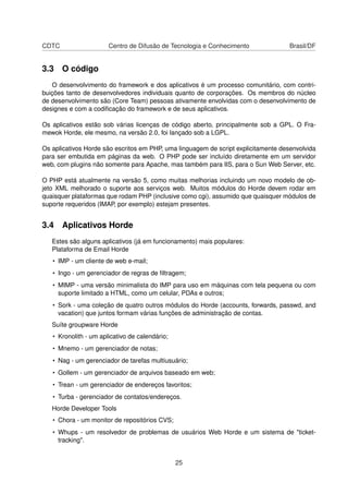 CDTC Centro de Difusão de Tecnologia e Conhecimento Brasil/DF
3.3 O código
O desenvolvimento do framework e dos aplicativos é um processo comunitário, com contri-
buições tanto de desenvolvedores individuais quanto de corporações. Os membros do núcleo
de desenvolvimento são (Core Team) pessoas ativamente envolvidas com o desenvolvimento de
designes e com a codiﬁcação do framework e de seus aplicativos.
Os aplicativos estão sob várias licenças de código aberto, principalmente sob a GPL. O Fra-
mewok Horde, ele mesmo, na versão 2.0, foi lançado sob a LGPL.
Os aplicativos Horde são escritos em PHP, uma linguagem de script explicitamente desenvolvida
para ser embutida em páginas da web. O PHP pode ser incluído diretamente em um servidor
web, com plugins não somente para Apache, mas também para IIS, para o Sun Web Server, etc.
O PHP está atualmente na versão 5, como muitas melhorias incluindo um novo modelo de ob-
jeto XML melhorado o suporte aos serviços web. Muitos módulos do Horde devem rodar em
quaisquer plataformas que rodam PHP (inclusive como cgi), assumido que quaisquer módulos de
suporte requeridos (IMAP, por exemplo) estejam presentes.
3.4 Aplicativos Horde
Estes são alguns aplicativos (já em funcionamento) mais populares:
Plataforma de Email Horde
• IMP - um cliente de web e-mail;
• Ingo - um gerenciador de regras de ﬁltragem;
• MIMP - uma versão minimalista do IMP para uso em máquinas com tela pequena ou com
suporte limitado a HTML, como um celular, PDAs e outros;
• Sork - uma coleção de quatro outros módulos do Horde (accounts, forwards, passwd, and
vacation) que juntos formam várias funções de administração de contas.
Suíte groupware Horde
• Kronolith - um aplicativo de calendário;
• Mnemo - um gerenciador de notas;
• Nag - um gerenciador de tarefas multiusuário;
• Gollem - um gerenciador de arquivos baseado em web;
• Trean - um gerenciador de endereços favoritos;
• Turba - gerenciador de contatos/endereços.
Horde Developer Tools
• Chora - um monitor de repositórios CVS;
• Whups - um resolvedor de problemas de usuários Web Horde e um sistema de "ticket-
tracking".
25
 