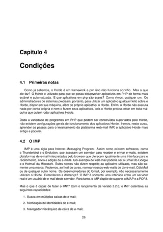 Capítulo 4
Condições
4.1 Primeiras notas
Como já sabemos, o Horde é um framework e por isso não funciona sozinho. Mas o que
ele faz? O Horde é utilizado para que se possa desenvolver aplicativos em PHP de forma mais
estável e automatizada. E que aplicativos em php são esses? Como vimos, qualquer um. Os
administradores de sistemas precisam, portanto, para utilizar um aplicativo qualquer feito sobre o
Horde, dispor em sua máquina, além do próprio aplicativo, o Horde. Enﬁm, o Horde não executa
nada por conta própria e nem o fazem seus aplicativos, pois o Horde precisa estar em toda má-
quina que quiser rodar aplicativos Horde.
Dada a variedade de programas em PHP que podem ser construídos suportados pelo Horde,
não existem conﬁgurações gerais de funcionamento dos aplicativos Horde. Iremos, neste curso,
aprender os passos para o levantamento da plataforma web-mail IMP, o aplicativo Horde mais
antigo e popular.
4.2 O IMP
IMP é uma sigla para Internet Messaging Program. Assim como existem softwares, como
o Thunderbird e o Evolution, que acessam um servidor para receber e enviar e-mails, existem
plataformas de e-mail interpretadas pelo browser que oferecem igualmente uma interface para o
recebimento, envio e edição de e-mails. Um exemplo de web-mail poderia ser o Gmail do Google
e o Hotmail da Microsoft. Estes nomes não dizem respeito ao aplicativo utilizado, mas são so-
mente uma marca. Podemos, ao ﬁnal do curso, nomear nossos web-mails de Livre-mail, CdtcMail
ou de qualquer outro nome. Os desenvolvedores do Gmail, por exemplo, não necessariamente
utilizam o Horde. Entenderam a diferença? O IMP é somente uma interface entre um servidor
real e um usuário de e-mail deste servidor. Para tanto, o IMP dispõe de suporte a IMAP e a POP3.
Mas o que é capaz de fazer o IMP? Com o lançamento da versão 3.2.8, o IMP ostentava as
seguintes capacidades:
1. Busca em múltiplas caixas de e-mail;
2. Nomeação de identidades de e-mail;
3. Navegador hierárquico de caixa de e-mail;
26
 