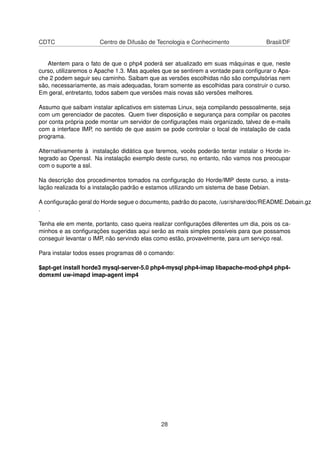 CDTC Centro de Difusão de Tecnologia e Conhecimento Brasil/DF
Atentem para o fato de que o php4 poderá ser atualizado em suas máquinas e que, neste
curso, utilizaremos o Apache 1.3. Mas aqueles que se sentirem a vontade para conﬁgurar o Apa-
che 2 podem seguir seu caminho. Saibam que as versões escolhidas não são compulsórias nem
são, necessariamente, as mais adequadas, foram somente as escolhidas para construir o curso.
Em geral, entretanto, todos sabem que versões mais novas são versões melhores.
Assumo que saibam instalar aplicativos em sistemas Linux, seja compilando pessoalmente, seja
com um gerenciador de pacotes. Quem tiver disposição e segurança para compilar os pacotes
por conta própria pode montar um servidor de conﬁgurações mais organizado, talvez de e-mails
com a interface IMP, no sentido de que assim se pode controlar o local de instalação de cada
programa.
Alternativamente à instalação didática que faremos, vocês poderão tentar instalar o Horde in-
tegrado ao Openssl. Na instalação exemplo deste curso, no entanto, não vamos nos preocupar
com o suporte a ssl.
Na descrição dos procedimentos tomados na conﬁguração do Horde/IMP deste curso, a insta-
lação realizada foi a instalação padrão e estamos utilizando um sistema de base Debian.
A conﬁguração geral do Horde segue o documento, padrão do pacote, /usr/share/doc/README.Debain.gz
.
Tenha ele em mente, portanto, caso queira realizar conﬁgurações diferentes um dia, pois os ca-
minhos e as conﬁgurações sugeridas aqui serão as mais simples possíveis para que possamos
conseguir levantar o IMP, não servindo elas como estão, provavelmente, para um serviço real.
Para instalar todos esses programas dê o comando:
$apt-get install horde3 mysql-server-5.0 php4-mysql php4-imap libapache-mod-php4 php4-
domxml uw-imapd imap-agent imp4
28
 