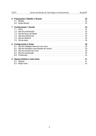 CDTC Centro de Difusão de Tecnologia e Conhecimento Brasil/DF
6 Preparações 2 (MySQL e Wizard) 32
6.1 MySQL . . . . . . . . . . . . . . . . . . . . . . . . . . . . . . . . . . . . . . . . . . . 32
6.2 Horde Wizard . . . . . . . . . . . . . . . . . . . . . . . . . . . . . . . . . . . . . . . . 32
7 Conﬁgurações 1 (Horde) 34
7.1 Início . . . . . . . . . . . . . . . . . . . . . . . . . . . . . . . . . . . . . . . . . . . . . 34
7.2 Aba de autenticação . . . . . . . . . . . . . . . . . . . . . . . . . . . . . . . . . . . . 34
7.3 Aba de banco de dados . . . . . . . . . . . . . . . . . . . . . . . . . . . . . . . . . . 35
7.4 Aba de preferências . . . . . . . . . . . . . . . . . . . . . . . . . . . . . . . . . . . . 36
7.5 Aba do datatree . . . . . . . . . . . . . . . . . . . . . . . . . . . . . . . . . . . . . . 36
7.6 Outras abas . . . . . . . . . . . . . . . . . . . . . . . . . . . . . . . . . . . . . . . . . 36
8 Conﬁgurações 2 (Imap) 38
8.1 Aba de utilidades externas e do menu . . . . . . . . . . . . . . . . . . . . . . . . . . 38
8.2 Aba de restrições e permissões de usuário . . . . . . . . . . . . . . . . . . . . . . . 39
8.3 Aba do servidor de e-mail . . . . . . . . . . . . . . . . . . . . . . . . . . . . . . . . . 39
8.4 Aba de composição . . . . . . . . . . . . . . . . . . . . . . . . . . . . . . . . . . . . 39
8.5 Finalizando . . . . . . . . . . . . . . . . . . . . . . . . . . . . . . . . . . . . . . . . . 40
9 Opções Globais e notas ﬁnais 41
9.1 Opções . . . . . . . . . . . . . . . . . . . . . . . . . . . . . . . . . . . . . . . . . . . 41
9.2 Notas ﬁnais . . . . . . . . . . . . . . . . . . . . . . . . . . . . . . . . . . . . . . . . . 42
2
 