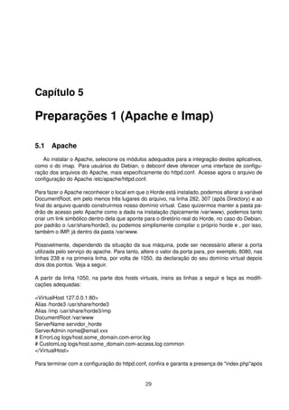 Capítulo 5
Preparações 1 (Apache e Imap)
5.1 Apache
Ao instalar o Apache, selecione os módulos adequados para a integração destes aplicativos,
como o do imap. Para usuários do Debian, o debconf deve oferecer uma interface de conﬁgu-
ração dos arquivos do Apache, mais especiﬁcamente do httpd.conf. Acesse agora o arquivo de
conﬁguração do Apache /etc/apache/httpd.conf.
Para fazer o Apache reconhecer o local em que o Horde está instalado, podemos alterar a variável
DocumentRoot, em pelo menos três lugares do arquivo, na linha 282, 307 (após Directory) e ao
ﬁnal do arquivo quando construirmos nosso domínio virtual. Caso quizermos manter a pasta pa-
drão de acesso pelo Apache como a dada na instalação (tipicamente /var/www), podemos tanto
criar um link simbólico dentro dela que aponte para o diretório real do Horde, no caso do Debian,
por padrão o /usr/share/horde3, ou podemos simplismente compilar o próprio horde e , por isso,
também o IMP, já dentro da pasta /var/www.
Possivelmente, dependendo da situação da sua máquina, pode ser necessário alterar a porta
utilizada pelo serviço do apache. Para tanto, altere o valor da porta para, por exemplo, 8080, nas
linhas 238 e na primeira linha, por volta de 1050, da declaração do seu domínio virtual depois
dois dos pontos. Veja a seguir.
A partir da linha 1050, na parte dos hosts virtuais, insira as linhas a seguir e faça as modiﬁ-
cações adequadas:
<VirtualHost 127.0.0.1:80>
Alias /horde3 /usr/share/horde3
Alias /imp /usr/share/horde3/imp
DocumentRoot /var/www
ServerName servidor_horde
ServerAdmin nome@email.xxx
# ErrorLog logs/host.some_domain.com-error.log
# CustomLog logs/host.some_domain.com-access.log common
</VirtualHost>
Para terminar com a conﬁguração do httpd.conf, conﬁra e garanta a presença de "index.php"após
29
 