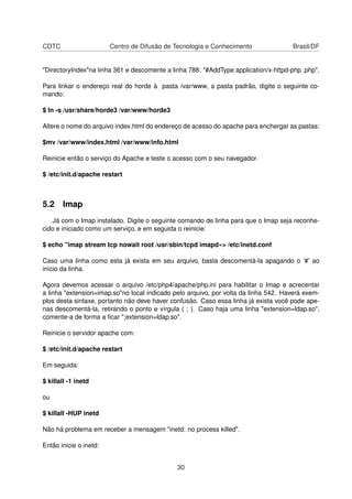 CDTC Centro de Difusão de Tecnologia e Conhecimento Brasil/DF
"DirectoryIndex"na linha 361 e descomente a linha 788: "#AddType application/x-httpd-php .php".
Para linkar o endereço real do horde à pasta /var/www, a pasta padrão, digite o seguinte co-
mando:
$ ln -s /usr/share/horde3 /var/www/horde3
Altere o nome do arquivo index.html do endereço de acesso do apache para enchergar as pastas:
$mv /var/www/index.html /var/www/info.html
Reinicie então o serviço do Apache e teste o acesso com o seu navegador.
$ /etc/init.d/apache restart
5.2 Imap
Já com o Imap instalado. Digite o seguinte comando de linha para que o Imap seja reconhe-
cido e iniciado como um serviço, e em seguida o reinicie:
$ echo "imap stream tcp nowait root /usr/sbin/tcpd imapd»> /etc/inetd.conf
Caso uma linha como esta já exista em seu arquivo, basta descomentá-la apagando o ’#’ ao
início da linha.
Agora devemos acessar o arquivo /etc/php4/apache/php.ini para habilitar o Imap e acrecentar
a linha "extension=imap.so"no local indicado pelo arquivo, por volta da linha 542. Haverá exem-
plos desta sintaxe, portanto não deve haver confusão. Caso essa linha já exista você pode ape-
nas descomentá-la, retirando o ponto e vírgula ( ; ). Caso haja uma linha "extension=ldap.so",
comente-a de forma a ﬁcar ";extension=ldap.so".
Reinicie o servidor apache com:
$ /etc/init.d/apache restart
Em seguida:
$ killall -1 inetd
ou
$ killall -HUP inetd
Não há problema em receber a mensagem "inetd: no process killed".
Então inicie o inetd:
30
 