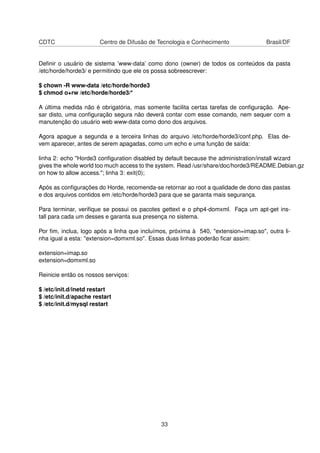 CDTC Centro de Difusão de Tecnologia e Conhecimento Brasil/DF
Deﬁnir o usuário de sistema ’www-data’ como dono (owner) de todos os conteúdos da pasta
/etc/horde/horde3/ e permitindo que ele os possa sobreescrever:
$ chown -R www-data /etc/horde/horde3
$ chmod o+rw /etc/horde/horde3/*
A última medida não é obrigatória, mas somente facilita certas tarefas de conﬁguração. Ape-
sar disto, uma conﬁguração segura não deverá contar com esse comando, nem sequer com a
manutenção do usuário web www-data como dono dos arquivos.
Agora apague a segunda e a terceira linhas do arquivo /etc/horde/horde3/conf.php. Elas de-
vem aparecer, antes de serem apagadas, como um echo e uma função de saída:
linha 2: echo "Horde3 conﬁguration disabled by default because the administration/install wizard
gives the whole world too much access to the system. Read /usr/share/doc/horde3/README.Debian.gz
on how to allow access."; linha 3: exit(0);
Após as conﬁgurações do Horde, recomenda-se retornar ao root a qualidade de dono das pastas
e dos arquivos contidos em /etc/horde/horde3 para que se garanta mais segurança.
Para terminar, veriﬁque se possui os pacotes gettext e o php4-domxml. Faça um apt-get ins-
tall para cada um desses e garanta sua presença no sistema.
Por ﬁm, inclua, logo após a linha que incluímos, próxima à 540, "extension=imap.so", outra li-
nha igual a esta: "extension=domxml.so". Essas duas linhas poderão ﬁcar assim:
extension=imap.so
extension=domxml.so
Reinicie então os nossos serviços:
$ /etc/init.d/inetd restart
$ /etc/init.d/apache restart
$ /etc/init.d/mysql restart
33
 