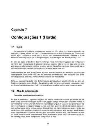 Capítulo 7
Conﬁgurações 1 (Horde)
7.1 Início
Na página inicial do Horde, que devemos acessar por http, utilizando o apache segundo nos-
sas conﬁgurações, vemos um menu à esquerda com uma aba de administração. Como preci-
samos agora conﬁgurar o Horde para o uso do Imp, primeiramente vamos conﬁgurar o Horde
entrando em Conﬁguração (ou "Setting"em inglês). Cliquem agora em "Horde (horde) 3.1.1".
Se tudo até agora andou bem, devem enchergar neste momento uma página de conﬁguração
do Horde com três camadas de abas com diversas opções. Não vamos ver aqui uma por uma,
pois algumas são bastante intuitivas e outras são conﬁgurações marginais, desnecessárias ou
simplesmente muito variáveis de acordo com as escolhas de cada um.
Será abordado, por isso, as opções de algumas abas em especial e é esperado, portanto, que
vocês passem o olho sobre cada uma das abas não abordadas aqui para assegurar suas prefe-
rências pessoais, pois elas, eventualmente, serão de fato importantes.
Note que essa conﬁguração vale, de forma geral, para qualquer aplicativo Horde que será uti-
lizado em conjunto com o Horde. Os aplicativos são, portanto, um bocado modulares e com
conﬁgurações independentes. Então, cuide para fazer uma boa conﬁguração neste momento.
7.2 Aba de autenticação
Campo de usuários administradores
Na aba "Autentication", a primeira opção a ser setada é sobre os usuários que devem ser tra-
tados como administradores pelo Horde. Logo, após o campo "Which users should be treated as
administrators"escreva uma lista de nomes separada por vírgula de usuários que gostaria que fos-
sem reconhecidos como administradores. Isto controlará quem terá direito de realizar alterações
nas conﬁgurações, como senhas, adição de usuários e etc. Administradores, para o Horde, são
usuários normais que foram listados no campo de administradores. Note que esta aba é talvez a
única que deva ser conﬁgurada sem erro logo na primeira tentativa, pois caso ﬁque sem acesso
ao Horde posteriormente, provavelmente terá que remover o Horde com o parâmetro –purge ou,
se tiver segurança, editar o arquivo de conﬁguração à mão.
34
 
