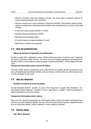 CDTC Centro de Difusão de Tecnologia e Conhecimento Brasil/DF
• Informe o servidor onde está o MySQL utilizado. No nosso caso é a própria máquina do
Horde, portanto preencha com "localhost".
• Informe o usuário com o que o Horde se conectará ao MySQL. Para facilitar nossas conﬁgu-
rações e o andamento e acompanhamento deste curso, é proposto que o usuário "horde"seja
mantido.
• A senha do nosso usuário também é "horde".
• Escolha o tipo de conexão por TCP/IP.
• Mantenha a porta padrão 3306.
• O nome do banco de dados também é "horde".
• Mantenham o padrão de caracteres.
7.4 Aba de preferências
Menus de escolha do dispositivo de preferências
Escolha a opção SQL "database"no menu "What preferences driver should we use?", deixando
em branco o primeiro campo da aba. Ao menos uma outra opção aparecerá automaticamente.
Escolha, então, no menu abaixo a segunda opção "Custom parameters". Outras opções irão apa-
recer.
Campos de informações sobre o banco de dados
Preencha estes campos exatamente como preenchemos as opções da aba do banco de da-
dos, começando pela escolha do MySQL e daí por diante e, no ﬁnal, informe o último campo com
o nome da tabela "horde_prefs".
7.5 Aba do datatree
Escolha do sistema de árvore de dados
Na aba "Datatree System", escolha, no único menu disponível, a opção "SQL Database". Ou-
tras opções devem aparecer. Escolha no menu, logo abaixo, a opção "Custom parameters"e
espere aparecerem os outros campos.
Campos de informações sobre o banco
Mais uma vez, preencha igualmente as informações sobre o banco de dados, començando por
informar que será utilizado o MySQL. Ao ﬁnal, informe os dois últimos campos, respectivamente,
com os nomes das tabelas "horde_datatree"e "horde_datatree_atributes".
7.6 Outras abas
Aba "Menu Settings"
36
 