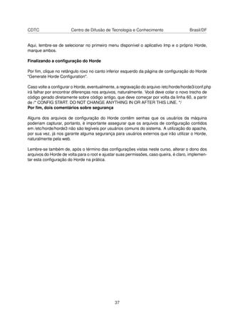 CDTC Centro de Difusão de Tecnologia e Conhecimento Brasil/DF
Aqui, lembre-se de selecionar no primeiro menu disponível o aplicativo Imp e o próprio Horde,
marque ambos.
Finalizando a conﬁguração do Horde
Por ﬁm, clique no retângulo roxo no canto inferior esquerdo da página de conﬁguração do Horde
"Generate Horde Conﬁguration".
Caso volte a conﬁgurar o Horde, eventualmente, a regravação do arquivo /etc/horde/horde3/conf.php
irá falhar por encontrar diferenças nos arquivos, naturalmente. Você deve colar o novo trecho de
código gerado diretamente sobre código antigo, que deve começar por volta da linha 60, a partir
de /* CONFIG START. DO NOT CHANGE ANYTHING IN OR AFTER THIS LINE. */
Por ﬁm, dois comentários sobre segurança
Alguns dos arquivos de conﬁguração do Horde contêm senhas que os usuários da máquina
poderiam capturar, portanto, é importante assegurar que os arquivos de conﬁguração contidos
em /etc/horde/horde3 não são legíveis por usuários comuns do sistema. A utilização do apache,
por sua vez, já nos garante alguma segurança para usuários externos que irão utilizar o Horde,
naturalmente pela web.
Lembre-se também de, após o término das conﬁgurações vistas neste curso, alterar o dono dos
arquivos do Horde de volta para o root e ajustar suas permissões, caso queira, é claro, implemen-
tar esta conﬁguração do Horde na prática.
37
 