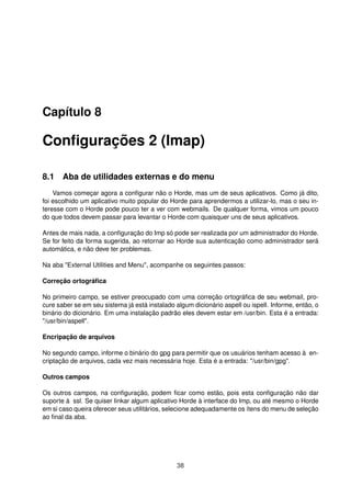 Capítulo 8
Conﬁgurações 2 (Imap)
8.1 Aba de utilidades externas e do menu
Vamos começar agora a conﬁgurar não o Horde, mas um de seus aplicativos. Como já dito,
foi escolhido um aplicativo muito popular do Horde para aprendermos a utilizar-lo, mas o seu in-
teresse com o Horde pode pouco ter a ver com webmails. De qualquer forma, vimos um pouco
do que todos devem passar para levantar o Horde com quaisquer uns de seus aplicativos.
Antes de mais nada, a conﬁguração do Imp só pode ser realizada por um administrador do Horde.
Se for feito da forma sugerida, ao retornar ao Horde sua autenticação como administrador será
automática, e não deve ter problemas.
Na aba "External Utilities and Menu", acompanhe os seguintes passos:
Correção ortográﬁca
No primeiro campo, se estiver preocupado com uma correção ortográﬁca de seu webmail, pro-
cure saber se em seu sistema já está instalado algum dicionário aspell ou ispell. Informe, então, o
binário do dicionário. Em uma instalação padrão eles devem estar em /usr/bin. Esta é a entrada:
"/usr/bin/aspell".
Encripação de arquivos
No segundo campo, informe o binário do gpg para permitir que os usuários tenham acesso à en-
criptação de arquivos, cada vez mais necessária hoje. Esta é a entrada: "/usr/bin/gpg".
Outros campos
Os outros campos, na conﬁguração, podem ﬁcar como estão, pois esta conﬁguração não dar
suporte à ssl. Se quiser linkar algum aplicativo Horde à interface do Imp, ou até mesmo o Horde
em si caso queira oferecer seus utilitários, selecione adequadamente os ítens do menu de seleção
ao ﬁnal da aba.
38
 
