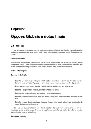 Capítulo 9
Opções Globais e notas ﬁnais
9.1 Opções
Nos preocuparemos agora com as opções oferecidas pela interface Horde. Na seção opções
globais,há duas colunas, uma com o título "Suas informações"e outra de nome "Outras informa-
ções".
Suas Informações
Informe em "Informações pessoais"na coluna Suas informações seu nome de usuário, nome
completo e e-mail. Talvez um pouco menos importante são as duas outras seções internas, que
dizem respeito às conﬁgurações de hora, língua e cores para nomes reconhecidos.
Outras Informações
Opções de Exibição
• Escolha que aplicativo será apresentado após a autenticação do Horde. Escolha Imp (ou
Correio) caso tenha conﬁgurado o Horde para usar o Imp, mas esta escolha é pessoal.
• Marque para que a última hora de conexão seja aprensentada ao conectar-se.
• Escolha o esquema de cores que dará a cara do seu tema.
• Determine a frequência com que o portal Horde se atualizará.
• Escolha para deixar mostrar o menu do Horde à esquerda e em seguida a largura que este
terá.
• Escolha o modo de apresentação do menu (ícones e/ou texto), o tempo de atualização do
menu de elementos dinâmicos.
Observe que é possível adicionar o Horde aos favoritos automaticamente, clicando sobre a
frase azul sobre a caixa Modo do menu e escolher se as teclas de atalho deverão ou não ser
determinadas para os aplicativos.
Tarefas de conexão
41
 