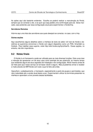 CDTC Centro de Difusão de Tecnologia e Conhecimento Brasil/DF
As opões aqui são bastante evidentes. Escolha se poderá realizar a manutenção do Portal,
sempre que se conectar a ele, e se quer que seja pedido uma conﬁrmação para tal. Deixe mar-
cado, caso pretenda usar essa conﬁguração atual para experimentar o Horde/Imp.
Servidores Remotos
Informe aqui uma lista dos servidores aos quais desejará se conectar, no caso, com o Imp.
Outras seções
Aqui escolhemos alguns detalhes sobre a interface de texto do editor rich text do Horde e de-
cidimos se queremos sincronizar o Horde com algum dispositivo como um PDA, Smarttalk ou
Outlook. Para habilitar esse suporte, visite http://wiki.horde.org/SyncHowTo. Essas opções, no
entanto, não têm importância.
9.2 Notas ﬁnais
O Horde é um framework e pode ser utilizado para as mais diversas funções. Este curso teve
a intenção de apresentar um de seus usos como exemplo de seu potencial, ao mesmo tempo
que revelando alguns de seus segredos de instalação e de conﬁguração. Muito haveria ainda de
ser feito para que nosso serviço se tornasse viável e seguro. Mas já podemos enviar e receber
e-mails através do IMP/Horde com tudo o que foi feito até então.
Vasculhem, cuidadosamente, o framework, especialmente a parte de grupos e permissões, que
não é abordada até a versão atual deste curso. Experimentem utilizar os terminais presentes na
interface e aprendam a tirar proveito destas facilidades.
42
 