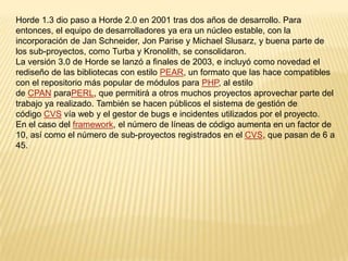 Horde 1.3 dio paso a Horde 2.0 en 2001 tras dos años de desarrollo. Para entonces, el equipo de desarrolladores ya era un núcleo estable, con la incorporación de Jan Schneider, Jon Parise y Michael Slusarz, y buena parte de los sub-proyectos, como Turba y Kronolith, se consolidaron.La versión 3.0 de Horde se lanzó a finales de 2003, e incluyó como novedad el rediseño de las bibliotecas con estilo PEAR, un formato que las hace compatibles con el repositorio más popular de módulos para PHP, al estilo de CPAN paraPERL, que permitirá a otros muchos proyectos aprovechar parte del trabajo ya realizado. También se hacen públicos el sistema de gestión de código CVS vía web y el gestor de bugs e incidentes utilizados por el proyecto.En el caso del framework, el número de líneas de código aumenta en un factor de 10, así como el número de sub-proyectos registrados en el CVS, que pasan de 6 a 45.
