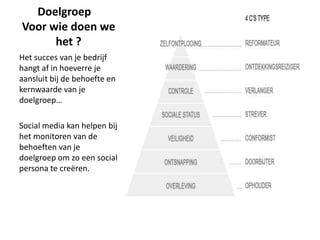 Doelgroep
Voor wie doen we
      het ?
Het succes van je bedrijf
hangt af in hoeverre je
aansluit bij de behoefte en
kernwaarde van je
doelgroep…

Social media kan helpen bij
het monitoren van de
behoeften van je
doelgroep om zo een social
persona te creëren.
 