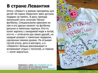 Отель «Левант» в рамках программы для
детей «В стране Левантия» ввел детские
подарки на память. В день приезда
маленький гость получает белую
футболку. Специальными красками он
сам и его друзья наносят на футболку
рисунки и памятные надписи. Кто-то
хочет картину с панорамой моря и яхтой,
кто-то — отпечатки рук своих друзей, но
каждый уезжает с памятным подарком,
сделанным своими руками. По отзывам
гостей отеля, дети в восторге, а о
«Леванте» больше рассказывают и
вспоминают отдых с теплотой, а главное
— хотят вернуться.
В стране Левантия
Информаци с сайта: http://prohotelia.com.ua/
Идея предоставлена Мариной Пединой,
Менеджером по развитию ООО «УК «Красотель»
 