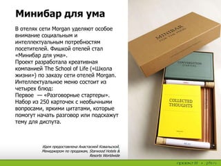 Минибар для ума
В отелях сети Morgan уделяют особое
внимание социальным и
интеллектуальным потребностям
посетителей. Фишкой отелей стал
«Минибар для ума».
Проект разработала креативная
компанией The School of Life («Школа
жизни») по заказу сети отелей Morgan.
Интеллектуальное меню состоит из
четырех блюд:
Первое — «Разговорные стартеры».
Набор из 250 карточек с необычными
вопросами, яркими цитатами, которые
помогут начать разговор или подскажут
тему для диспута.
Идея предоставлена Анастасией Ковальской,
Менеджером по продажам, Starwood Hotels &
Resorts Worldwide
 
