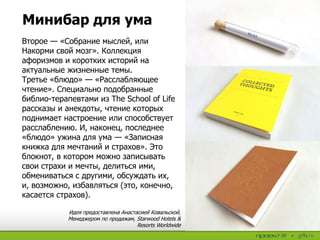 Минибар для ума
Второе — «Собрание мыслей, или
Накорми свой мозг». Коллекция
афоризмов и коротких историй на
актуальные жизненные темы.
Третье «блюдо» — «Расслабляющее
чтение». Специально подобранные
библио-терапевтами из The School of Life
рассказы и анекдоты, чтение которых
поднимает настроение или способствует
расслаблению. И, наконец, последнее
«блюдо» ужина для ума — «Записная
книжка для мечтаний и страхов». Это
блокнот, в котором можно записывать
свои страхи и мечты, делиться ими,
обмениваться с другими, обсуждать их,
и, возможно, избавляться (это, конечно,
касается страхов).
Идея предоставлена Анастасией Ковальской,
Менеджером по продажам, Starwood Hotels &
Resorts Worldwide
 