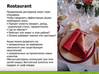 Restaurant
Продвижение ресторанов имеет свою
специфику.
Чтобы продумать эффективную акцию
необходимо знать:
• Портрет клиента (возраст, доход,
социальный статус, предпочтения).
• Где он обитает?
• Работает или живет в этом районе?
• Почему выбирает именно этот ресторан?
Акции можно разделить на:
• направленные на завоевание
лояльности уже существующих
посетителей;
• направленные на привлечение новых
клиентов.
Обычно рестораны используют для этих
целей скидки, бесплатный алкоголь или
подарок от шеф-повара.
 