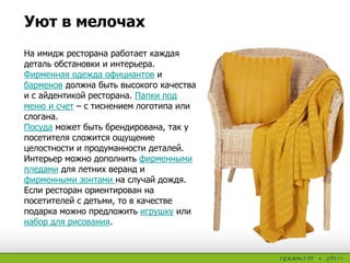 На имидж ресторана работает каждая
деталь обстановки и интерьера.
Фирменная одежда официантов и
барменов должна быть высокого качества
и с айдентикой ресторана. Папки под
меню и счет – с тиснением логотипа или
слогана.
Посуда может быть брендирована, так у
посетителя сложится ощущение
целостности и продуманности деталей.
Интерьер можно дополнить фирменными
пледами для летних веранд и
фирменными зонтами на случай дождя.
Если ресторан ориентирован на
посетителей с детьми, то в качестве
подарка можно предложить игрушку или
набор для рисования.
Уют в мелочах
 