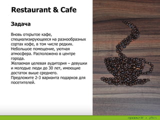 Restaurant & Cafe
Задача
Вновь открытое кафе,
специализирующееся на разнообразных
сортах кофе, в том числе редких.
Небольшое помещение, уютная
атмосфера. Расположено в центре
города.
Желаемая целевая аудитория – девушки
и молодые люди до 30 лет, имеющие
достаток выше среднего.
Предложите 2-3 варианта подарков для
посетителей.
 