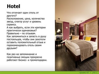 Hotel
Что отличает один отель от
другого?
Расположение, цена, количество
звезд, спектр услуг и уровень
сервиса.
А как выбрать, если эти критерии
практически одинаковые?
Правильно – по отзывам.
Как запомниться и запасть в душу
постояльцев, чтобы они захотели
оставить положительный отзыв и
порекомендовать отель своим
друзьям?
Как раз на запоминание и
позитивные эмоции прекрасно
работают бизнес- и промоподарки.
 