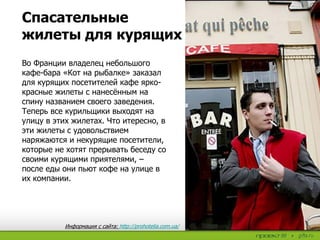 Спасательные
жилеты для курящих
Во Франции владелец небольшого
кафе-бара «Кот на рыбалке» заказал
для курящих посетителей кафе ярко-
красные жилеты с нанесённым на
спину названием своего заведения.
Теперь все курильщики выходят на
улицу в этих жилетах. Что итересно, в
эти жилеты с удовольствием
наряжаются и некурящие посетители,
которые не хотят прерывать беседу со
своими курящими приятелями, –
после еды они пьют кофе на улице в
их компании.
Информация с сайта: http://prohotelia.com.ua/
 